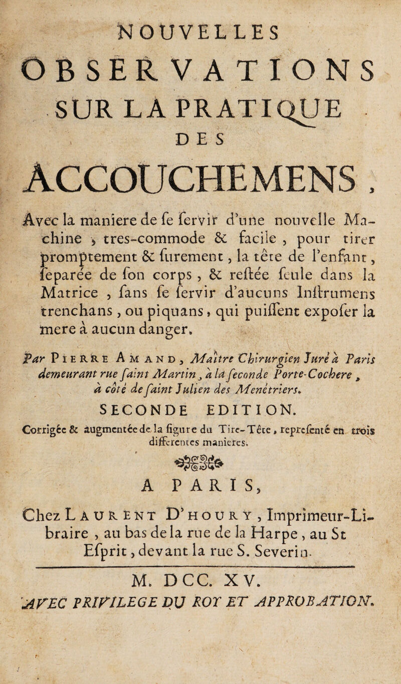 NOUVELLES OBSERVATIONS SUR LA PRATIQUE DES ACCOUCHE MENS , Avec là maniéré de fe fervit d’n ne nouvelle Ma¬ chine * tres-commode & facile , pour tirer promptement & furement, la tête de l’enfant 3 leparée de fon corps , êc reftée feule dans la Matrice , fans fe fervir d’aucuns Initrumens trenchans , ou piquans » qui puiflent expofer la mere à aucun danger. Par Pierre Am and, Maître Chirurgien Jure a Paris demeurant rue faint Martin a la fécondé Porte-Cochere , à coté de faint Julien des Mené trier s» SECONDE EDITION. Corrigée & augmentée de la figure du Tire-Tête, reprefenté en trois differentes manières. A PARIS, Chez Laurent D’houry, Imprimeur-Li¬ braire , au bas de la rue de la Harpe , au St Efprit, devant la rue S. Severin- M DCC x ~ AVEC PRIVILEGE DU ROE ET APPROBATION. J