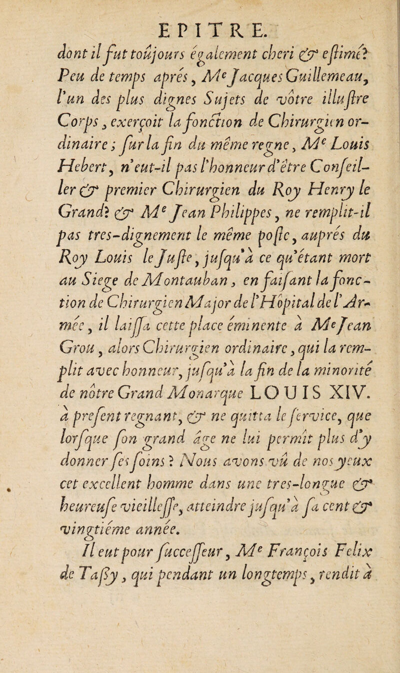 dont il fut toujours également chéri & efiimél Peu de temps apres y Me Jacques Guiüemeau7 l’un des plus dignes Sujets de ‘Votre illuflre Corps y exerçait la fonction de Chirurgien or¬ dinaire; fur la fin du même régné y Me Louis Hebert, n eut-il pas l'honneur d’être Confeil- ler& premier Chirurgien du Roy Henry le Grand} & Me Jean Philippes ? ne remplit-il pas très-dignement le même ÿofie y auprès du Roy Louis le Jufie y jufqua ce qu étant mort au Siégé de Montauban, en faïfant la fonc¬ tion de Chirurgien Major de tHôpital de tadr~ mec j il laijfia cette place éminente a Me Jean Grou 3 alors Chirurgien ordinaire, qui la rem¬ plit avec honneury jufqua la fin de la minorité de notre Grand Monarque LOUIS XIV. à prefient régnanty & ne quitta lefiervicey que lorfque fion grand dge ne lui permit plus d’y donner fies foins ? Nous avons vu de nos yeux cet excellent homme dans une tres-lonrue CP O heureufie vieilleffey atteindre jufqua fia cent CP vingtième année, Il eut pour fiuccefifeuTy Ade François Félix de Tafiy y qui pendant un longtemps y rendit a