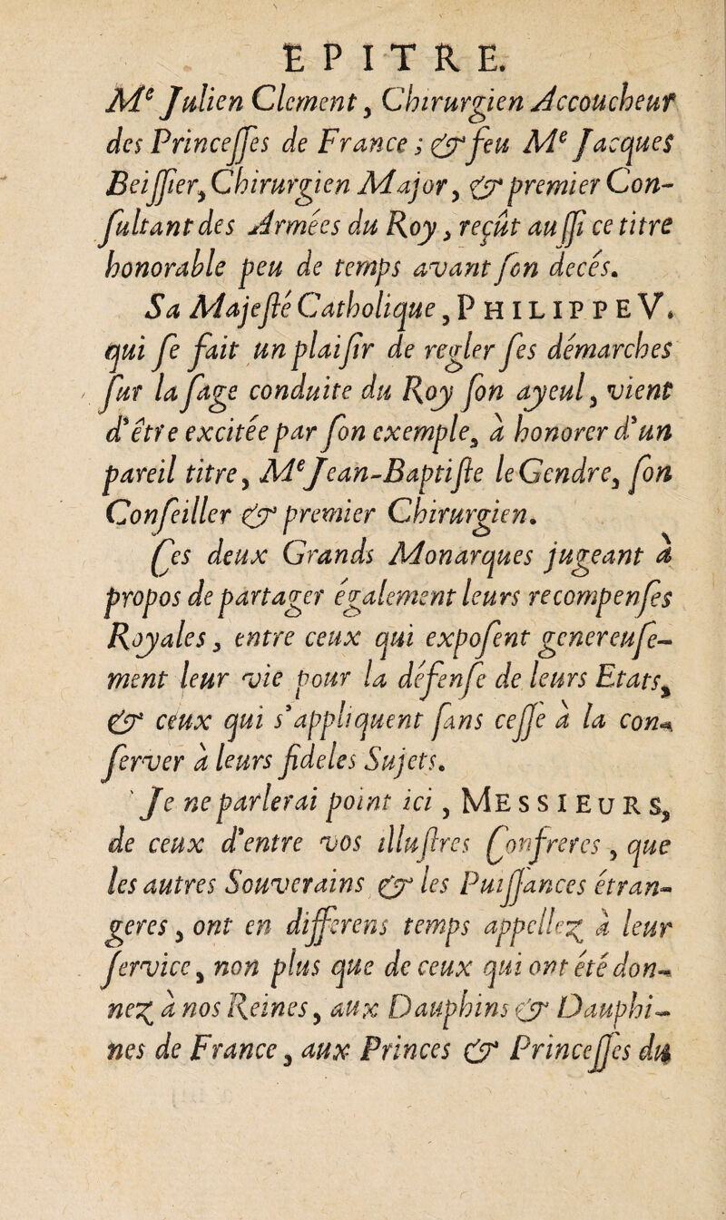 Me Julien Clcment y Chirurgien Accouchent des PrinceJJes de France ; & feu Me Jacques Beiffiery Chirurgien Major y & premier Con¬ finant des Armées du Roy> reçut au(f ce titre honorable peu de temps avant fon décès. Sa Ma je fié Catholique 5PhilippeV\ qui fe fait un plaifr de régler fes démarches fur la ftge conduite du Roy fon ayeul3 vient dé être excitée par fon exemple5 a honorer dé un pareil titre y MeJean-Baptifie le Gendre y fon Confeiller gy premier Chirurgien. fes deux Grands Monarques jugeant a propos de partager également leurs recompenfes Royales, entre ceux qui expofent gener eu fer¬ ment leur vie pour la défenfe de leurs Etats% gy ceux qui s'appliquent fans cejje à la con ferver a leurs fdeles Sujets. ' Je ne parlerai point ici y Me ssieur s, de ceux d'entre vos illuftres fon frétés 5 que les autres Souverains gy les Pmffances étran¬ gères y ont en différais temps appelle% a leur JervicCy non plus que de ceux qui ont été don** ne% a nos Reines, aux Dauphins (y Dauphin nés de France y aux Princes gy Princejfes