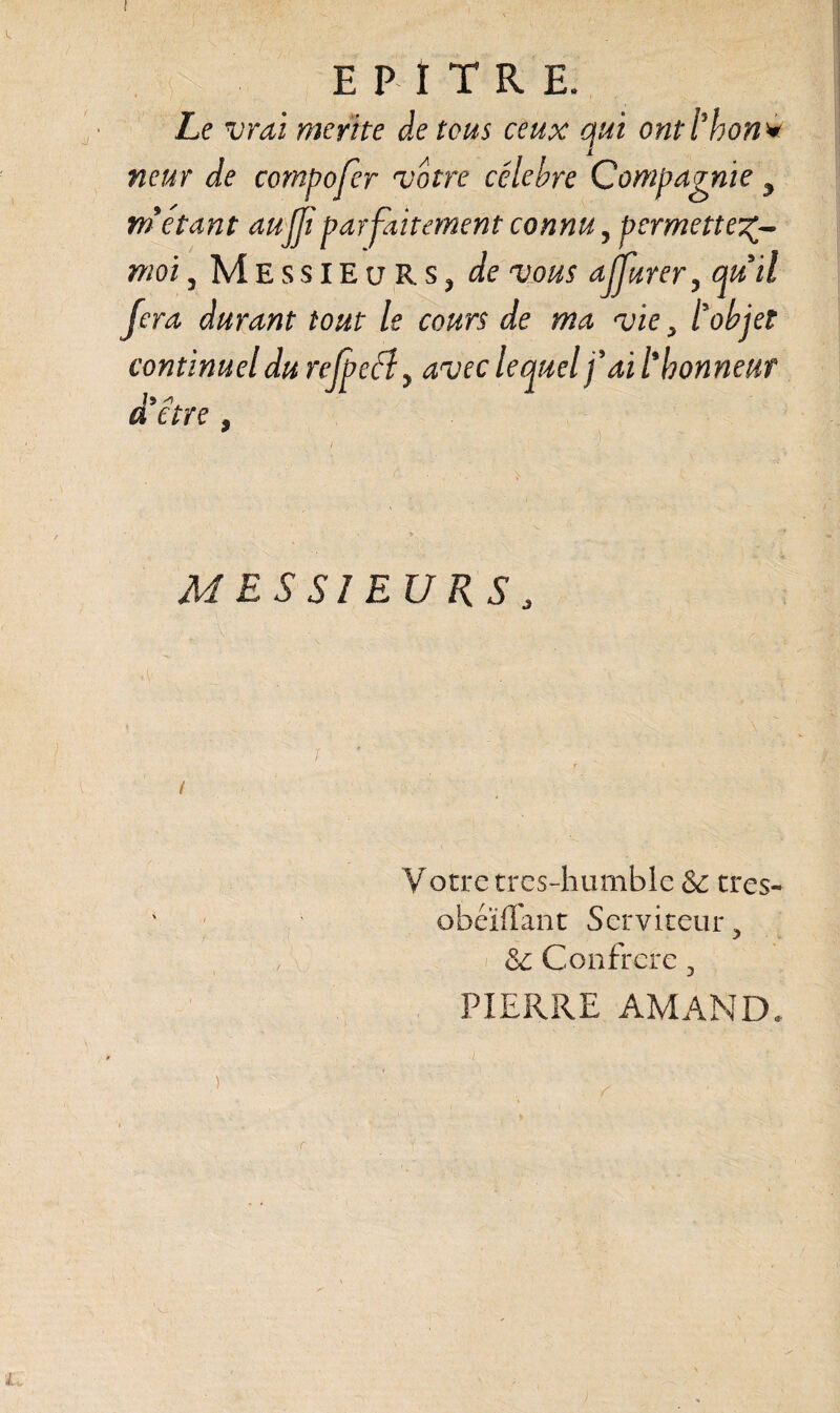 Le vrai mérité de tous ceux qui ont thon* neuf de compofer votre célébré Compagnie y métant aujjiparfaitement connu, permette^ moi , Messieurs, de vous affûter, quil fera durant tout le cours de ma vie, tobjet continuel du rejpeély avec lequel fait honneur ] 9 a are, MESSIEURS, Votre tres-humble & tres- obéïffant Serviteur, oC Confrère, PIERRE AMAND. ) r