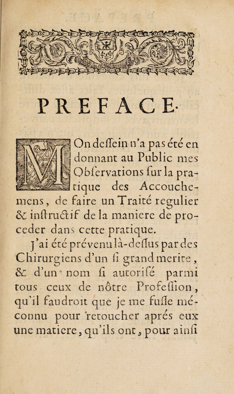 PREFACE On delîein n’a pas été en donnant au Public mes Oblervations fur la pra¬ tique des Accouche- mens, de faire un Traité régulier & inftruétif de la maniéré de pro¬ céder dans cette pratique. j’ai été prévenulà-delïus par des Chirurgiens d’un 11 grand mérité , & d’un nom h autorifé parmi tous ceux de notre Profeflion, qu’il tau droit que je me fuiïe mé¬ connu pour retoucher apres eux