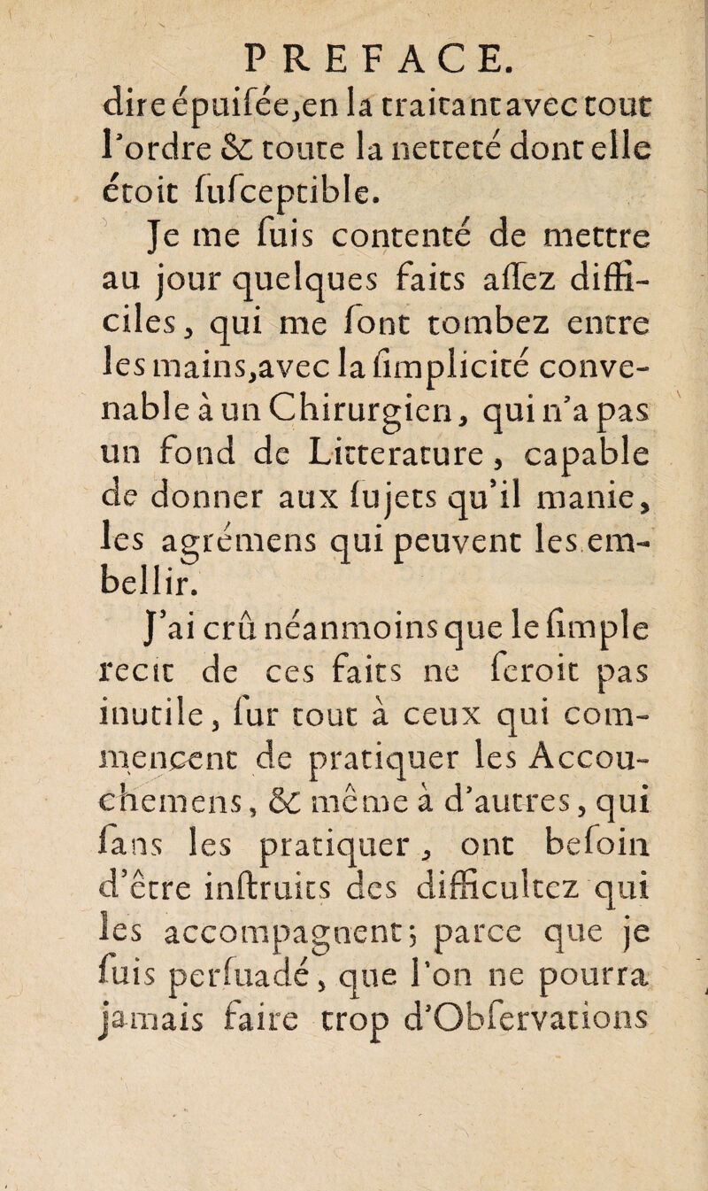 direéptiiféejen la traita ne avec tout l'ordre & toute la netteté dont elle étoit fufceptible. Je me fuis contenté de mettre au jour quelques faits allez diffi¬ ciles, qui me font tombez entre les mains,avec la limplicité conve¬ nable à un Chirurgien, qui n’a pas un fond de Littérature, capable de donner aux lu jets qu’il manie, les agrémens qui peuvent les em¬ bellir. J’ai crû néanmoins que le fimple récit de ces faits ne feroit pas inutile, fur tout à ceux qui com¬ mencent de pratiquer les Accou- ehemens » St même à d’autres, qui fans les pratiquer, ont befoin d’être inftruits des difficultez qui les accompagnent 5 parce que je fuis perfuadé, que l’on ne pourra jamais faire trop d’Obfervations