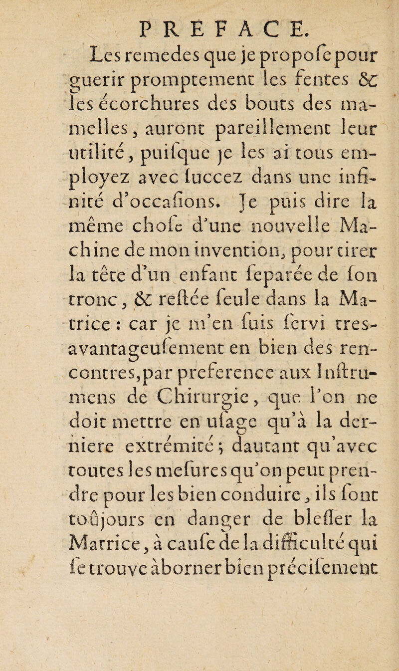 Les remedes que je propofepour guérir promptement les fentes & les écorchures des bouts des ma¬ melles , auront pareillement leur utilité, puilque je les ai tous em¬ ployez avec luccez dans une infi¬ nité d’occafions. Je puis dire la même choie d’une nouvelle Ma¬ chine de mon invention, pour tirer la tête d’un entant leparée de Ion tronc, 6c reliée feule dans la Ma¬ trice : car je m’en luis fervi tres- avantageufement en bien des ren¬ contres,par preference aux In 11 ru¬ men s de Chirurgie, que. l’on ne doit mettre en ufage qu’à la der¬ nière extrémité ; dautant qu’avec toutes les mefures qu’on peut pren¬ dre pour les bien conduire, ils lont toujours en danger de blelïer la Matrice, à caufe delà difficulté qui le trouve àborner bien précifement