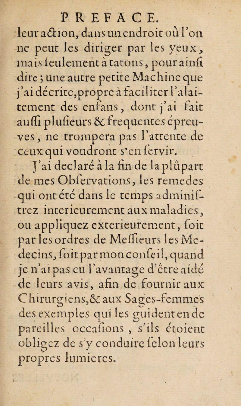 leur adtion, dans un endroit où l’on ne peut les diriger par les yeux, mais ieulemenc à tarons, pour ainfi dire ; une autre petite Machine que j’ai décrite,propre à facil iter l’alai- tement des enfans, dont j’ai fait auffi plulieurs ÔC frequentes épreu¬ ves, ne trompera pas l’attente de ceux qui voudront s*en lervir. J’ai déclaré à la fin de laplûpart de mes Oblervations, les remedes qui ont été dans le temps ad ni in if- trez intérieurement aux maladies, ou appliquez extérieurement, foit par les ordres de Meilleurs les Mé¬ decins, foit par mon confeil, quand je n’ai pas eu l’avantage d’être aidé de 1 eurs avis, afin de fournir aux Chirurgiens,& aux Sages-femmes des exemples qui les guident en de pareilles occafions , s’ils étoient obligez de s’y conduire félon leurs propres lumières. i