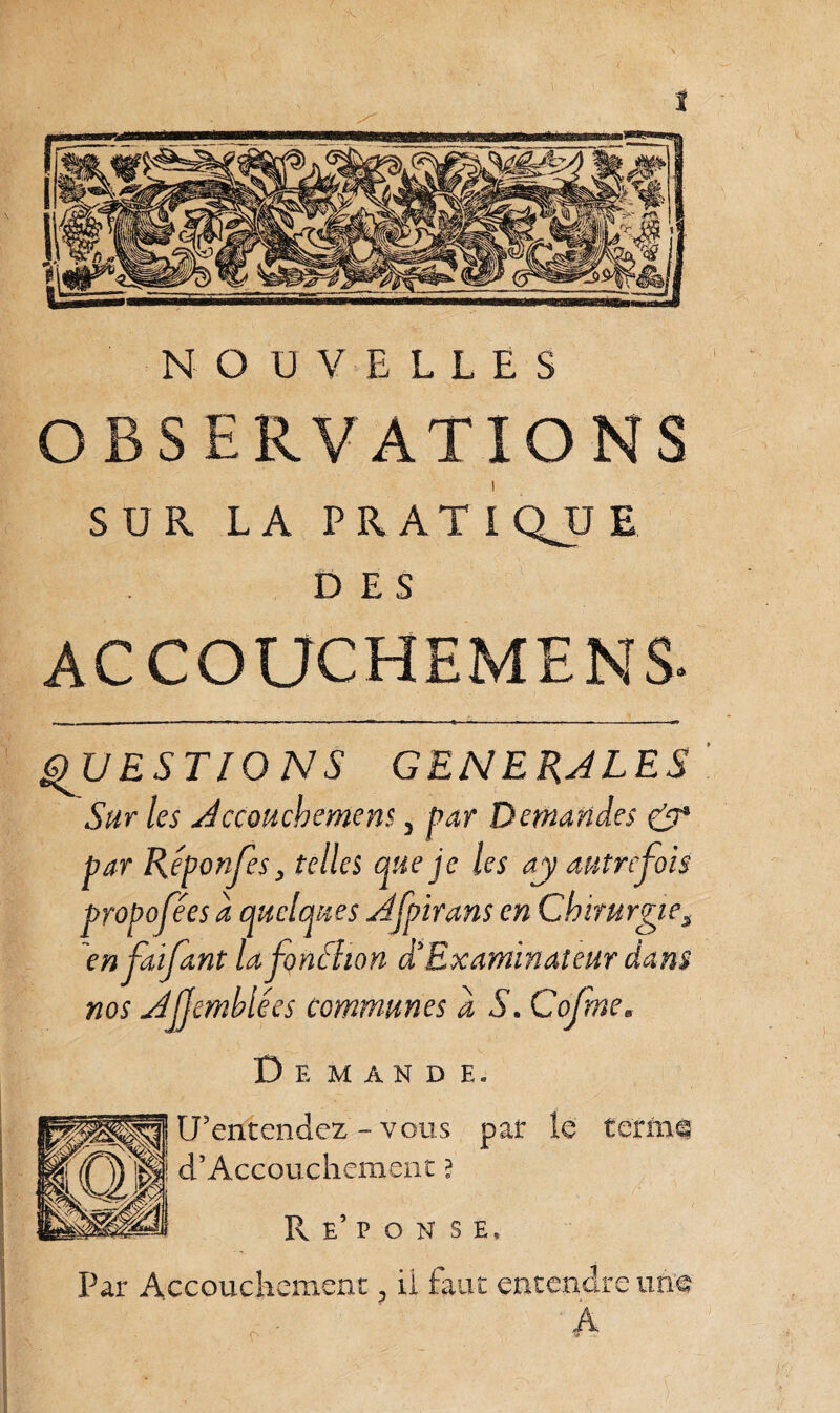 NOUVELLES observations SUR LA PR AT i QJJ E DES ACCOUCHEMENS- QUESTIONS GENERALES Sur les Accouchement 3 par Demandes & par Réponses, telles que je les aj autrefois proposées a quelques Afpirans en Chirurgie^ enfaijant Ufonfhon àExaminateur dam nos AJJemblée s communes a S. Cofmem Demande. U’entendez - vous par le termt d5 Accouchement ? R e’ p o n s E, Par Accouchement ? il faut entendre une A