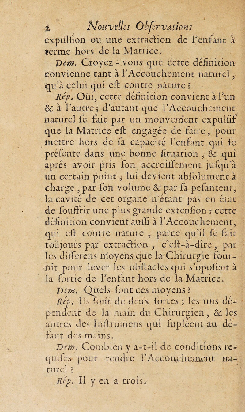 expülfion ou une extraction de l'enfant à Benne hors de la Matrice. T>em. Croyez-.vous que cette définition convienne tant à F Accouchement naturel, qu'a celui qui eft contre nature > Hep* Oiii, cette définition convient à l’un &C à l’autre ; d’autant que l’Accouchement naturel fe fait par un mouvement expuliif que la Matrice eft engagée de faire , pour mettre hors de fa capacité l’enfant qui fe préfente dans une bonne fituation & qui apres avoir pris fon accroiflement jufqu’à un certain point 3 lui devient abfolument a charge , par ion volume & par fa pefanceur, la cavité de cet organe n’étant pas en état de fouifrir une plus grande extenfion : cette définition convient aufti à l’Accouchement, qui eft contre nature , parce qu’il fe fait toujours par extraction , c’eft-à-dire, par les differens moyens que la Chirurgie four- 'nit pour lever les obftacles qui s’opofent à la fortie de l’enfant hors de la Matrice. Dm, Quels font ces moyens ? Rep. Iis font de deux fortes ; les uns dé¬ pendent de la main du Chirurgien, &: les autres des Inftrumens qui fupiécnt au dé¬ faut des mains. Dem. Combien y a-t-il de conditions re- quifes pour rendre 1 ’ A, c c o ne h e .me n t na¬ turel ? Rep* Il y en a trois.