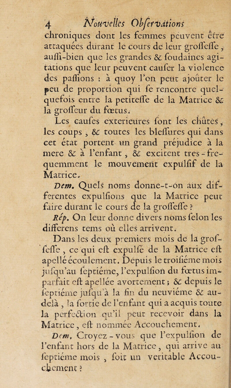 chroniques dont les femmes peuvent être attaquées durant le cours de leur grofleffe * auffî-bien que les grandes & fondâmes agi¬ tations que leur peuvent caufer la violence des pallions : à quoy l’on petit ajouter le peu de proportion qui fe rencontre quel¬ quefois entre la petitelfe de la Matrice de la groffeur du fœtus. Les eaufes extérieures font les chûtes i les coups 5 de toutes les bleffures qui dans cet état portent un grand préjudice à la mere & à l’enfant, dè excitent très-fré¬ quemment le mouvement expülfif de la Matrice. Dem. Quels noms donne-t-on aux dif¬ ferentes expulfions que la Matrice peut faire durant le cours de la groflcfle ? Rep, On leur donne divers noms félon les différons tems où elles arrivent. Dans les deux premiers mois de la grof¬ fefle , ce qui eft expulfé de la Matrice eft apelléécoulement. Depuis le troifîéme mois jufqu’au feptiéme, l’expuifion du fœtus im¬ parfait eft apellée avortement ; de depuis le îeptiéme jufqii à la fin du neuvième de au^ delà , fa forde de Y enfant qui a acquis toute la perfedion .qu’il peut recevoir dans la Matrice , eft nommée Accouchement, Dem, Croyez - vous que rexpulfion de l’enfant hors de la Matrice, qui arrive au Ieptiéme mois , fiait un véritable Accou¬ chement ?