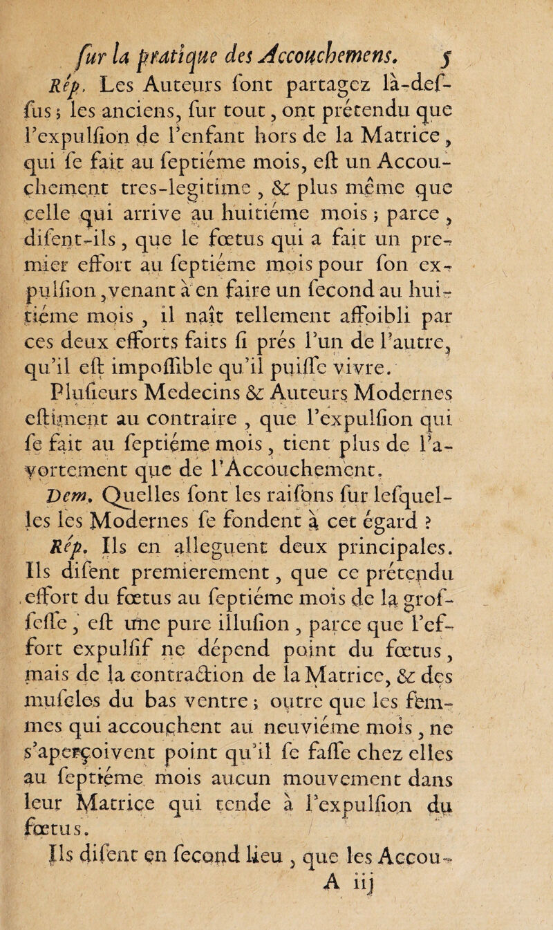 Rep, Les Auteurs (ont partagez là-def- fus 5 les anciens, fur tout, ont prétendu que l’expulfion de l’enfant hors de la Matrice , qui fe fait au feptiéme mois, eft un Accou¬ chement tres-legitime , 6c plus même que celle qui arrive au huitième mois ; parce , difent-ils, que le fœtus qui a fait un pre^ mier effort au feptiéme mois pour fon ex^ pulfion ,venant à en faire un fécond au hui¬ tième mois , il naît tellement affpibli par ces deux efforts faits fi prés fun de l’autre, qu’il eft impoffible qu’il puiffe vivre. Pluficurs Médecins 6c Auteurs Modernes cftutnent au contraire , que l’expulfion qui fe fait au feptiéme mois, tient plus de l’a¬ vortement que de f Accouchement. Dem* Quelles font les raifons fur lefquel- les les Modernes fe fondent à cet égard ? Rep. Ils en allèguent deux principales. Ils difent premièrement, que ce prétendu effort du fœtus au feptiéme mois de la grof- (efte , eft une pure iîlufion , parce que l’ef¬ fort expulfif ne dépend point du fœtus, mais de la contraction de la Matrice, 6c des 4 k y f mufeles du bas ventre ; outre que les fem¬ mes qui accouchent au neuvième mois, ne s’aperçoivent point qu’il fe faffe chez elles au feptiéme mois aucun mouvement dans leur Matrice qui tende à 1 ex pulfion du fœtus. ■) : ; , §f ■ Ils difent en fécond lieu 5 que les Accou-