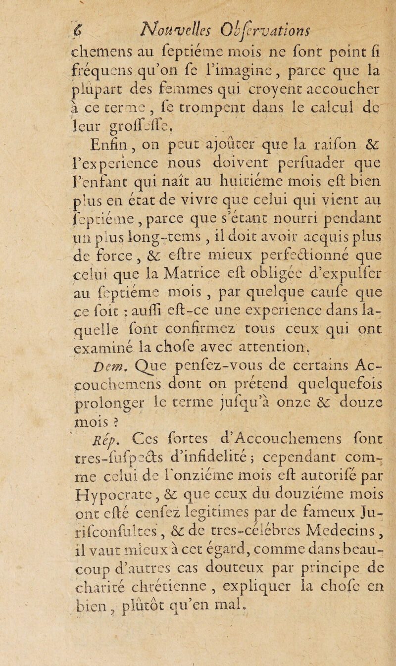 chemens au feptiéme mois ne font point fi fféquens qu’on fe l’imagine , parce que la plupart des femmes qui croyent accoucher à ce terme, fe trompent dans le calcul de leur grolfjfle, Enfin, on peut ajouter que la raifon 6c l’experience nous doivent perfuader que l’enfant qui naît au huitième mois eft bien plus en état de vivre que celui qui vient au feptiéme , parce que s’étant nourri pendant un plus long-rems , il doit avoir acquis plus de force , 6c eftre mieux perfedionné que celui que la Matrice eft obligée d’expulfer au feptiéme mois 5 par quelque caufe que ce foit : auffi eft-ce une expérience dans la¬ quelle font confirmez tous ceux qui ont examiné la chofe avec attention. t>em. Que penfez-vous de certains Ac- couchemens dont on prétend quelquefois prolonger le terme jufqu’à onze 6c douze mois ? Rep. Ces fortes d’Accouchemens font tres-fufp tds d’infidélité ; cependant com¬ me celui de l'onzième mois eft autorifé par Hypocrate , 6c que ceux du douzième mois ont efté cenfez légitimés par de fameux ju- rifeonfuites, & de tres-céîébres Médecins , il vaut .mieux à cet égard, comme dans beau¬ coup d’autres cas douteux par principe de charité chrétienne , expliquer la chofe en bien , plutôt qu’en mal.