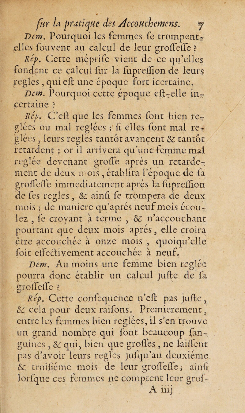 T)cm. Pourquoi les femmes fe trompent- elles fouvent au calcul de leur groffeffe > Rep. Cette méprife vient de ce qu’elles fondent ce calcul fur la fuprcfiion de leurs réglés, qui eft une époque fort icertaine. Dem. Pourquoi cette époque eft-elle in- certaine ? Rep. C’eft que les femmes font bien ré¬ glées ou mal réglées ; fi elles font mal ré¬ glées , leurs réglés tantôt avancent tantôt retardent ; or il arrivera qu’une femme mal réglée devenant greffe après un retarde¬ ment de deux n ois, établira l’époque de fa grofleffe immédiatement après la fupreffion de fes réglés ? ainfi fe trompera de deux mois | de maniéré qu’aprés neuf mois écou¬ lez 5 fe croyant à terme , Sc n’accouchant pourtant que deux mois après , elle croira être accouchée à onze mois ? quoiqu’elle foie effe&ivement accouchée à neufe Dem. Au moins une femme bien réglée pourra donc établir un calçul jufte de fa groffeffe ? Rep. Cette confequence n’eft pas jufte ? & cela pour deux raifons. Premièrement 3 entre les femmes bien réglées, il s’en trouve un grand nombre qui font beaucoup fan- guines, ôe qui, bien que groffes , ne laiflent pas d’avoir leurs réglés jufqu’au deuxième &: troifiéme mois de leur grofiefle ; ainfi lorfque ces femmes ne comptent leur groff*