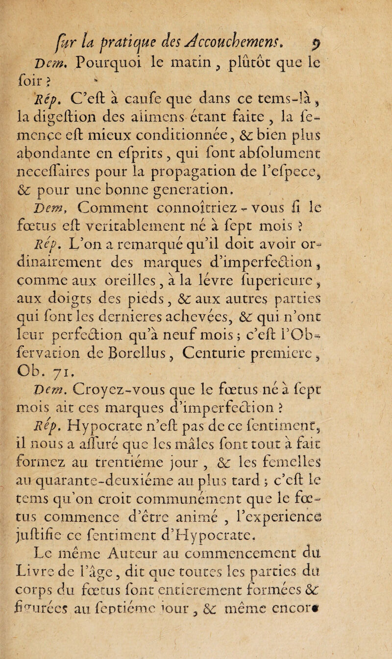 Dcm. Pourquoi le matin , plutôt que le loir > Rép. C’eft à caufe que dans ce tems-!à, la digeftion des alimens étant faite > la fe- mcnce eft mieux conditionnée, 6c bien plus abondante en efprits, qui font abfolument neceftaires pour la propagation de l’efpece, 6c pour une bonne génération. Dem, Comment connojtriez - vous iî le i ' * fœtus eft véritablement né à fept mois > Rev. L’on a remarqué qu’il doit avoir or¬ dinairement des marques d’imperfeétion % comme aux oreilles, à la lèvre fuperieure , aux doigts des pieds, 6c aux autres parties qui font les demieres achevées, 6c qui n’ont leur perfection qu’à neuf mois ; c’eft i’Ob^ fervation deBorellus , Centurie première, Ob. 71, Dem. Croyez-vous que le fœtus né à fept mois ait ces marques d’imperfection > Rep. Hypocrate n’eft pas de ce fendaient, il nous a aftliré que les mâles font tout à fait formez au trentième jour , 6c les femelles au quarante-deuxième au plus tard ; c’eft le teins qu’on croit communément que le fœ¬ tus commence d’étre animé , Pcxperiencê juftifie ce fendaient d’Hypocrate. Le même Auteur au commencement du Livre de l’âge, dit que toutes les parties du corps du fœtus font entièrement formées 6c fimirées au feptiéme lour , 6c même encor#