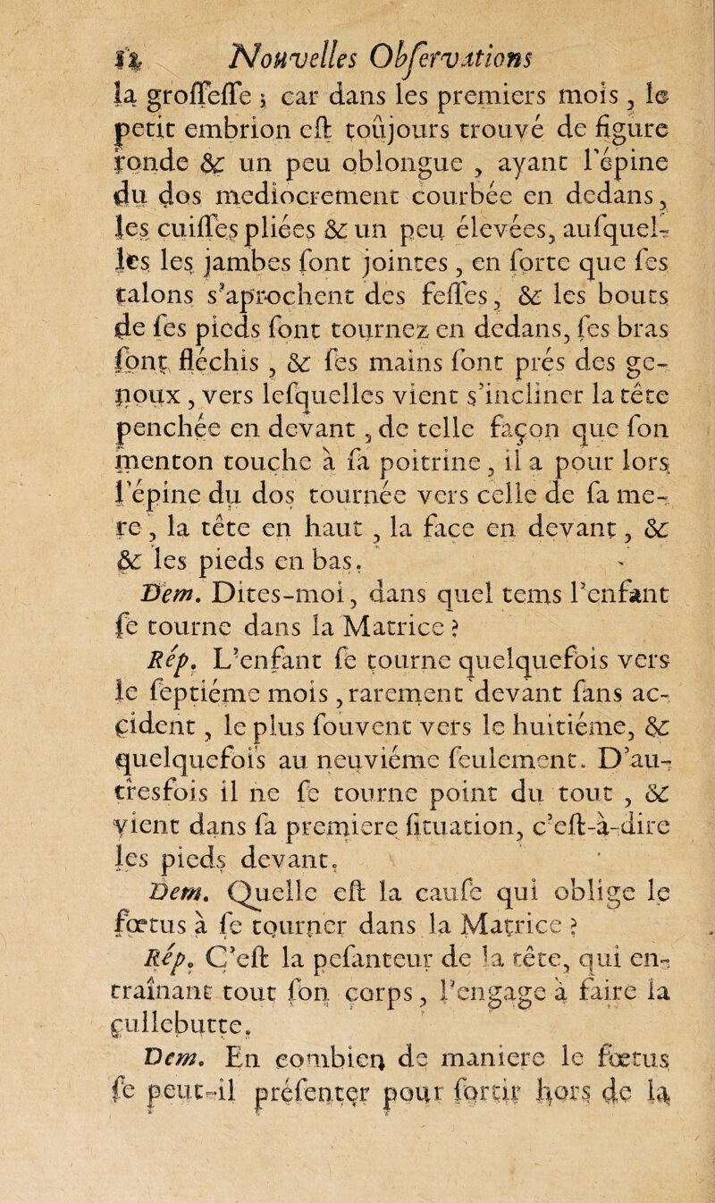 la groffefle $ car dans les premiers mois , petit embrion eft toujours trouvé de figure yonde & un peu oblongue , ayant l'épine du dos médiocrement courbée en dedans, les eu ides pliées & un peu élevées, aufquel- les les jambes font jointes, en forte que fies jalons s?aprochent des fedes, 66 les boucs les pieds fient tournez en dedans, fes bras font, fléchis, 66 fies mains fiont prés des ge- lioux , vers lefquelles vient s'incliner la tête penchée en devant , de telle façon que fion menton touche à fia poitrine, il a pour lors i épine du dos tournée vers celle de fa me- re, la tête en haut , la face en devant, 66 Ô6 les pieds en bas. Bem. Dites-moi, dans quel tems Penfant fe tourne dans la Matrice ? Rep. L'enfant fie tourne quelquefois vers le feptiéme mois, rarement devant fans ac¬ cident , le plus fouvent vers le huitième, 66 quelquefois au neuvième feulement. D au- tresfois il ne fe tourne point du tout , 66 vient dans fia première fituation, c’eft-à-dire les pieds devant. Dent, Quelle eft la caufie qui oblige le fœtus à fe tourner dans la Matrice ? Repo Ç’eft la pefanteur de la tête, qui en- traînant tout fion corps , l'engage à faire la çullcbutte, Dem, En combien de maniéré le fœtus fe peut-il préfenter pour for tir fors de bk