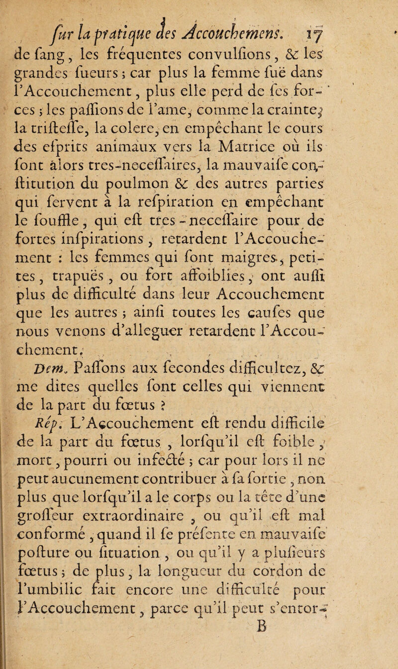 y> J de fang, les fréquentes convulfions, & les grandes Tueurs ; car plus la femme fuë dans rAccouchement ? plus elle perd de les for- ' ces ; les palfions de famé, comme la crainte; la trifteffe, la colere, en empêchant le cours des efprits animaux vers la Matrice où ils font alors tres-neceffaires, la mauvaife coiv ftitution du poulmon & des autres parties qui fervent à la refpiration en empêchant le fouffle 3 qui eft très - neceflaire pour de fortes infpirations> retardent F Accouche¬ ment : les femmes qui font maigres5 peti¬ tes , trapues, ou fort aftoiblïes y ont aulïi plus de difficulté dans leur Accouchement que les autres ; ainlî toutes les caufes que nous venons d’alleguer retardent l5Accou¬ chement; Dori» Palfons aux fécondés difficultez, 5ç me dites quelles font celles qui viennent de la part du fœtus ? Rép. L’Accouchement eft rendu difficile de la part du fœtus 5 lorfqu’il eft foible y mort 3 pourri ou infedé ; car pour lors il ne peut aucunement contribuer à fa fortie 5 non plus que lorfqu’il a le corps ou la tête d’une grofteur extraordinaire , ou qu’il eft mal conformé , quand il fe préfente en mauvaife pofture ou fituation 5 ou qu’il y a pluf eurs fœtus 5 de plus 5 la longueur du cordon de Fumbilic fait encore une difficulté poux l’Accouchement 5 parce qu’il peut s’entor^ B