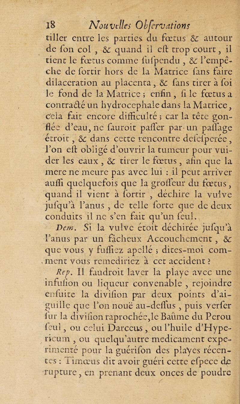 tiller entre les parties du fœtus 6c autour de fon col 9 6c quand, il eft trop court , il tient le fœtus comme fufpendu 5 6c l’empê¬ che de fortir hors de la Matrice fans faire dilacération au placenta 5 6c fans tirer à foi le fond de la Matrice ; enfin , fi le fœtus a contracté un hydrocéphale dans la Matrice , c’ela fait encore difficulté ; car la tête gon¬ flée d’eau, ne fauroit palier par* un palfage étroit ? 6c dans cette rencontre deiefpcrée ? l’on elt obligé d’ouvrir la tumeur pour vui- der les eaux , 6c tirer le fœtus, afin que la mer.e ne meure pas avec lui : il peut arriver auffi quelquefois que la grofleur du fœtus , quand il vient à fortir , déchire la vulve jufqu’à l’anus ? de telle forte que de deux conduits il ne s’en fait qu’un feulé, Dem. Si la vulve étoit déchirée jufqu’à l’anus par un fâcheux Accouchement, 6c que vous y fuffiez apellé ; dites-moi com¬ muent vous remediriez à cet accident ? Rep. Il faudroit laver la playe avec une infufion ou liqueur convenable , rejoindre enfui te la divifion pur deux points d’ai¬ guille que l’on noue au-deflus , puis verfer fur la divifion raprochée5le Baume du Pérou feul 3 ou celui D arc eus, ou l’huile d’Hype- ricum , ou quelqu’autre médicament expé¬ rimenté pour la guérifon des playes récen¬ tes : Timœus dit avoir guéri cette efpece d^e rupture, en prenant deux onces de poudre