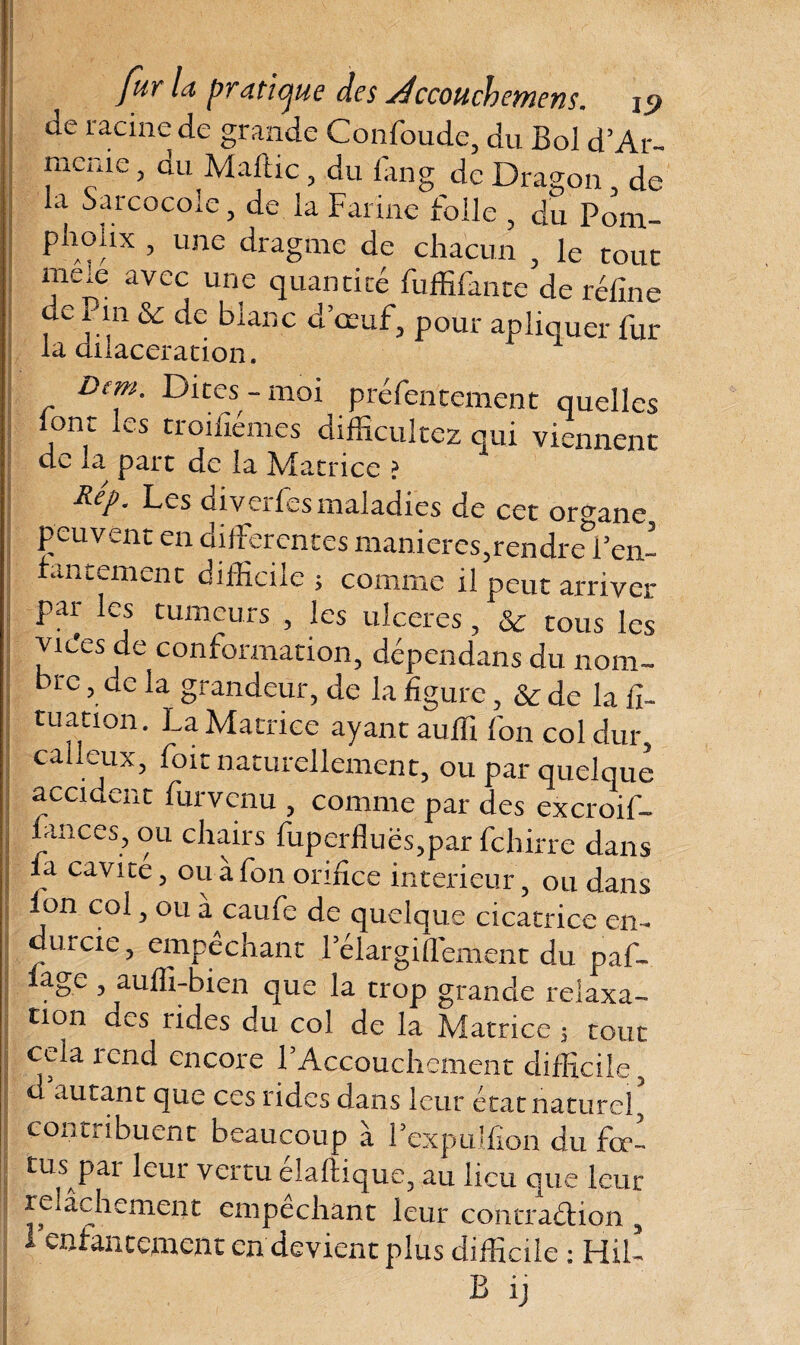 j ' fur la pratique des séccoucbemens. js> ae racine de grande Confonde, du Bol d’Ar- mcrue, du Maftic, du fan g de Dragon , de la Sarcocole, de la Farine folle , du Pom- j P^oux ’ unc dragme de chacun , le tout meie avec une quantité fuffifante de réfine de Pin & de blanc d’œuf, pour apliquer fur- la dilacération. Dem. Dites-moi préfentement quelles lont les troifiémes difficultcz qui viennent de la part de la Matrice ? ^P • Les diveilesmaladies de cet organe peuvent en differentes manieres,rendre&f en¬ fantement difficile ; comme il peut arriver par les tumeurs , les ulcérés, &: tous les vices de conformation, dépendans du nom¬ bre , de la grandeur, de la figure, & de la ffi tuation. La Matrice ayant auffi fon col dur, calleux, foit naturellement, ou par quelque accident fur venu , comme par des excroif- fances, ou chairs fuperfluës,par fehirre dans la cavité, ou a fon orifice intérieur, ou dans i fon col, ou à caufe de quelque cicatrice cm durcie, empêchant rélargiffement du paf- lage , auffi-bien que la trop grande relaxa¬ tion aes rides du col de la Matrice s tout cela rend encore LAccouchement difficile, d autant que ces rides dans leur état naturel, contribuent beaucoup à Lexpulfion du fcc- tus pat leur vertu elaftique, au lieu que leur relâchement empêchant leur contra&ion , 1 enfantement en devient plus difficile ; Hiù B ij