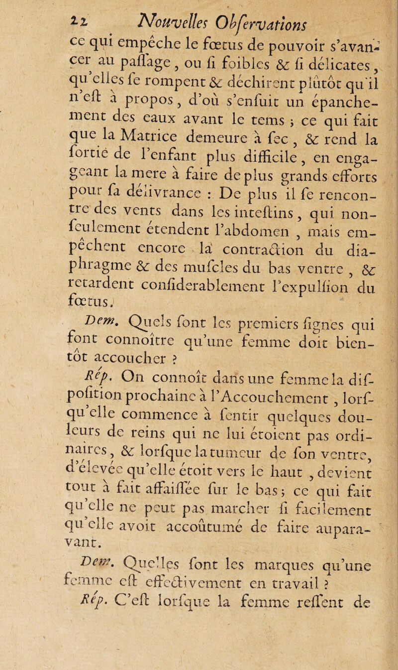 z z Nouvelles Ob^eTVdtioïis ce qui empeche le fœtus de pouvoir s’avan* cer au paffage , ou fi foibles & fi délicates, qu elles le rompent <Sc déchirent plutôt qu il n eft a propos, d’où s’enfuit un épanche¬ ment des eaux avant le tems ; ce qui fait que la Matrice demeure à fec , Ôe rend la fortie ae 1 enfant plus difficile , en enga¬ geant lamere a faire déplus grands efforts pour fa délivrance : De plus il fe rencon¬ tre des vents dans les inteftins, qui. non- feulement etendent l’abdomen , mais em¬ pêchent encore la contraction du dia¬ phragme &: des muicîes du bas ventre , retardent confiderablement Pexpulfion du fœtus, Dem. Quels font les premiers figues oui font connoître qu’une femme doit bien¬ tôt accoucher ? Rep, On connoit dans une femme la dif- pofition prochaine à P Accouchement, lorf- qu’elle commence à fentir quelques dou¬ leurs de reins qui ne lui étoient pas ordi¬ naires, & lorfque la tumeur de fon ventre, d elevée qu’elle étoit vers le haut , devient tout a fait affaifiee fur le bas ; ce qui fait qu’elle ne peut pas marcher il facilement qu elle avoir accoutumé de faire aupara¬ vant. Dew. Quelles font les marques qu’une femme eft effectivement en travail ? Rep- C’eft lorfque la femme reffent de