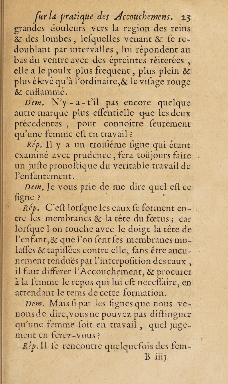 grandes douleurs vers la région des reins de des lombes, lefquelles venant de le re¬ doublant par intervalles , lui répondent au bas du ventre avec des épreintes réitérées r elle a le poulx plus frequent , plus plein dC plus élevé qu’à l’ordinaire,6e le vifage rouge de enflammé. Dem. N’y-a-t’il pas encore quelque autre marque plus effëntielle que les deux précédentes , pour connoître feurement qu’une femme eft en travail ? Rep. Il y a un troiliéme ligne qui étant examiné avec prudence , fera toujours faire un jufte pronoftique du véritable travail de l’enfantement. Dem. Je vous prie de me dire quel eft ce figne ? Rep. C'eft lorfque les eaux fe forment en¬ tre les membranes de la tête du fœtus ; car lorfque 1 011 touche avec le doigt la tête de l’enfant,de que l’on fent fes membranes mo- lafies Se tapiflees contre elle, fans être aucu¬ nement tendues par l’interpofition des eaux , il faut différer rAccouchement, de procurer à la femme le repos qui lui eft neceffaire, en attendant le tems de cette formation. Dem. Mais fi par les lignes que nous ve~ nonsde dire,vous ne pouvez pas diftingucr qu’une femme foit en travail , quel juge¬ ment en ferez-vous > Rep Al fe rencontre quelquefois des fem- B iiij