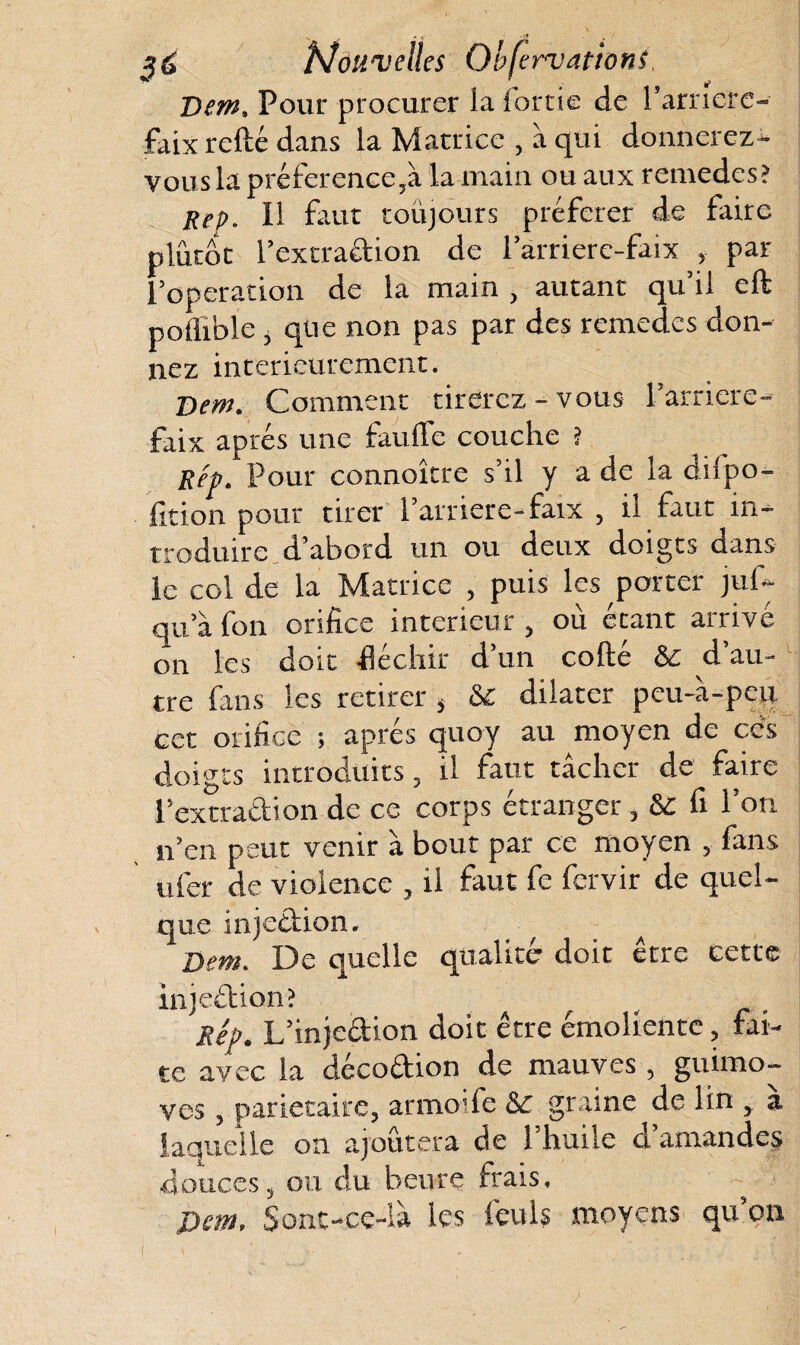 Nouvelles Observations, Denh Pour procurer la iortie de l’arnerc- faix refté dans la Matrice , à qui donnerez- vous la préference5à la main ou aux remedes? Rep. Il faut toujours préférer de faire plutôt r extradion de l’arrierc-faix , par l’operation de la main , autant qu’il eft poiliblc, que non pas par des remedes don¬ nez intérieurement. Dem. Comment tirerez - vous l’arriéré- faix après une fauffe couche ? Rep. Pour connoître s’il y a de la dilpo- fition pour tirer l'arriere-faix , il faut in¬ troduire d’abord un ou deux doigts dans le col de la Matrice , puis les porter juf- qu’à fon orifice intérieur, où étant arrivé on les doit fléchir d’un cofté &c d’au¬ tre fans les retirer * & dilater peu-à-peu cet orifice ; après quoy au moyen de ces doigts introduits, il faut tacher de faire l’extradion de ce corps étranger, 8c fi l’on n’en peut venir à bout par ce moyen , fans ufer de violence , il faut fe fervir de quel- que mjedion. Dent. De quelle qualité' doit etre cette injeétion? f Rêp. L’injeftion doit être émoliente, fai¬ te avec la decodion de mauves , guimo- ves y pariétaire, armoife &c graine de lin y a laquelle on ajoutera de l'huile d’amandes douces, ou du heure frais, ~ Dem, Sônt-ce-là les feu!s moyens qu’on