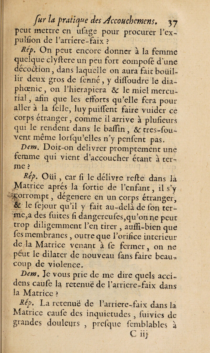 peut mettre en ufage pour procurer l’ex- pulfion de Pamere-faix ? On peut encore donner à la femme quelque clyftere un peu fort compofé d une décoction, dans laquelle on aura fait botiil- lir deux gros de fermé, y diffoudre le dia¬ phonie , on Phierapiera Sc le miel mercu- rial, afin que les efforts qu’elle fera pour aller la félle, luy puiffent faire vuider ce corps étranger, comme il arrive à plufieurs qui le rendent dans le badin , 6c très-fou- vent même lorfqu’elles n’y penfent pas. Dem. Doit-on délivrer promptement une femme qui vient d accoucher étant à ter¬ me ? Rép. Oüi, car fi le délivre refte dans la .Matrice après la fortie de l’enfant, il s’y ^orrompt, dégénéré en un corps étranger, fe le fejour qu il y fait au-delà de fon ter¬ me,a des fuites fi dangereufes,qu’o 11 ne peut trop diligemment Péri tirer , aufïi-bien que fes membranes, outre que l’orifice intérieur de la Matrice venant à fe fermer, on ne peut le dilater de nouveau fans faire beau-* coup de violence. ^ Bem. Je vous prie de me dire quels acci- dens caufe la retenue de Parriere-faix dans la Matrice > Rep. La retenue de Pamere-faix dans la Matrice caufe des inquiétudes , fuivies de grandes douleurs , prefque fcmblables à C üj