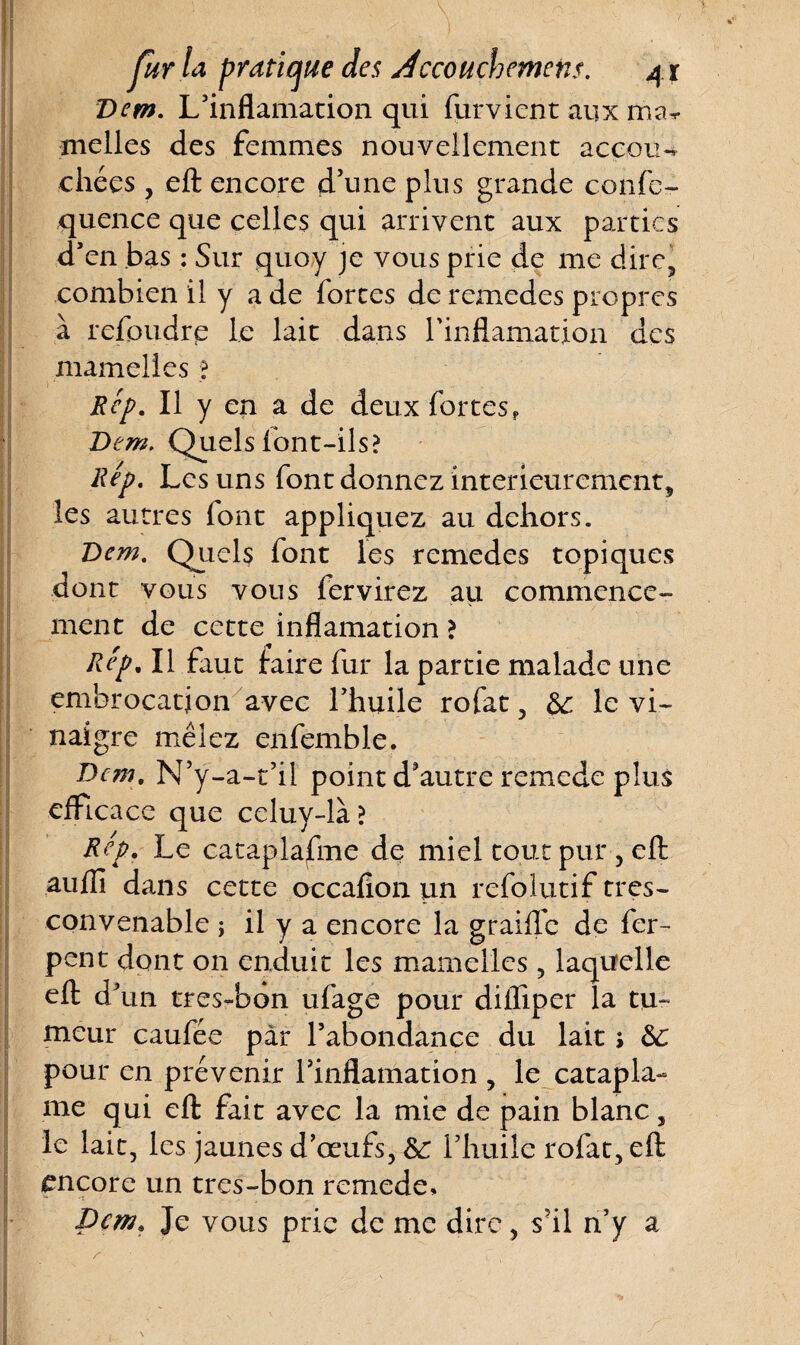 Q. \ > V fur la pratique des Accouchement. 41 Dem. L’inflamation qui furvient aux ma* melles des femmes nouvellement accou¬ chées , eft encore d’une plus grande confe- quence que celles qui arrivent aux parties d’en bas : Sur quoy je vous prie de me dire, combien il y a de fortes de remedes propres à refoudre le lait dans rinflamation des mamelles ;? Rep. Il y en a de deux fortes, Dem. Quels font-ils? Rep. Les uns font donnez intérieurement, les autres font appliquez au dehors. Dem. Quels font les remedes topiques dont vous vous fer virez au commence¬ ment de cette inflamation ? Rep, Il faut faire fur la partie malade une embrocation avec l’huile rofat, &: le vi¬ naigre mêlez enfemble. Dem. N’ÿ-a-t’il point d’autre remede plus efficace que celuy-là? Rep. Le cataplasme de miel tout pur, eft aufiî dans cette occafion un refolutif tres- convenable ; il y a encore la graille de fer- pent dont on enduit les mamelles, laquelle eft d’un tres-bon ufage pour difliper la tu¬ meur caufée par l’abondance du lait j &: pour en prévenir l’inflamation , le catapla- me qui eft fait avec la mie de pain blanc, le lait, les jaunes d’œufs, &: l’huile rofat, eft encore un tres-bon remede» Dem. Je vous prie de me dire, s’il n’y a