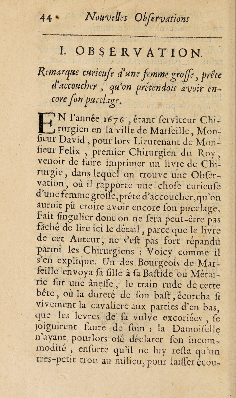 I- OBSERVATION. EN 1 année 16j6 > étant fervlteur ChR rurgien en la ville de Marfeiile, Moiv fleur David, pour lors Lieutenant de Mon- fleur Félix y premier Chirurgien du Roy ? venoit de faire imprimer un livre de Chi- lurgie, dans lequel on trouve une Obfèr-, vation , ou il rapporte une chofe curieufe d une femme groffe,préte d’accoucher,quôh auroit pu croire avoir encore fon pucelage* Fait fingulier dont on ne fera peut-être pas tache de lire ici le détail 3 parce que le livre de cet Auteur 5 ne s’eft pas fort répandu parmi les Chirurgiens : Voicy comme il s en explique. Un des Bourgeois de Mar- feille envoya fa fille à faBaftide ou Métai¬ rie fur une ânefle, le train rude de cette bête , ou la dur etc de fon bail 5 écorcha fi vivement la cavalière aux parties d’en basy que les lèvres de fa vulve excoriées 3 fe joignirent faute de foin ; la Damoifelle n ayant pour lors oie déclarer fon incom¬ modité y en lot te qu’il ne luy relia qu’un çres-petit trou au milieu, pour laiffer écom