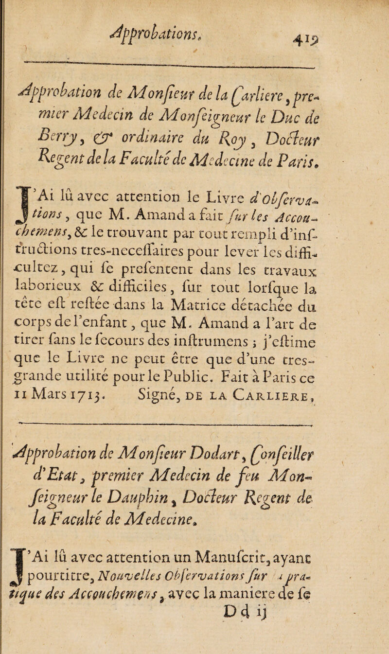 4*2 approbation do Monfieur de la Qarlitre, pre¬ mier Aleàecin de Aionfeigneur le Duc de Berry, & ordinaire du Roy, Docleur Relent de la Faculté de Aiedecme de Paris» J’Ai lu avec attention le Livre d'obferva- fions, que M. Aman d a fai z furies Accou- ch (mens, 6c le trouvant par tout rempli d’inf- rruciions tres-necellaires pour lever les diffi- ■cultez, qui fe prefentent dans les travaux laborieux & difficiles, fur tout lorfque la tête eft reliée dans la Matrice détachée du corps de l’enfant, que M. Amand a l’art de tirer fans le fecours des inftrumens ; j’eftime que le Livre ne peut être que d’une tres- grandc utilité pour le Public. Fait à Paris ce n Mars 1713. Signé, de la Carliere, approbation de Aionf.eur Dodart, fonfeiüer d’Etat, premier Aiedecin de feu Aion¬ feigneur le Dauphin, Docleur Regent de¬ là Faculté de Aiedecine» J’Ai lu avec attention un Manufcrît, ayant pourtitre, Nouvelles Obfervations fur j ura. tique des Accouckemens, avec la maniéré de fe