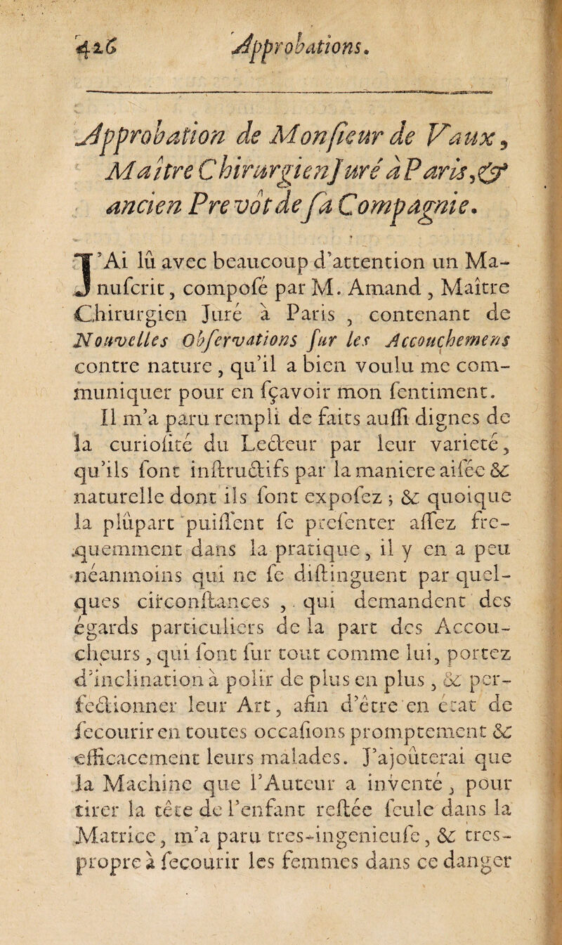 approbation de Mon fleur de Vaux 3 Maître Chirurgien]urêdParüj& ancien Prévôt defa Compagnie. Î’Ai lu avec beaucoup d’attention un Ma- nufcrit, compofé par M. Amand , Maître Chirurgien Juré à Paris , contenant de Nouvelles Qbfer varions fur les jlccouçhemens contre nature , qu’il a bien voulu me com¬ muniquer pour en fçavoir mon fentiment. Il m’a paru rempli de faits auffi dignes de la curiolité du Lecteur par leur variété, qu’ils font inftruétifs par la maniéré ailée 5c naturelle dont ils font expofez ; 5e quoique la plupart p ni lient fe prefenter allez fré¬ quemment dans la pratique, il y en a peu néanmoins qui ne fe diftinguent par quel¬ ques ciixonftances ,. qui demandent des égards particuliers de la part des Accou¬ cheurs , qui font fur tout comme lui, portez d’inclination à polir de plus en plus, 5c per¬ fectionner leur Art, afin d’être en état de fecouriren toutes oçcafions promptement 5c efficacement leurs malades. J’ajouterai que la Machine que l’Auteur a inventé , pour tirer la tête de l’enfant reliée feule dans la Matrice, m’a paru tresffingenieufe, 5c très- propre à fecourir les femmes dans ce danger