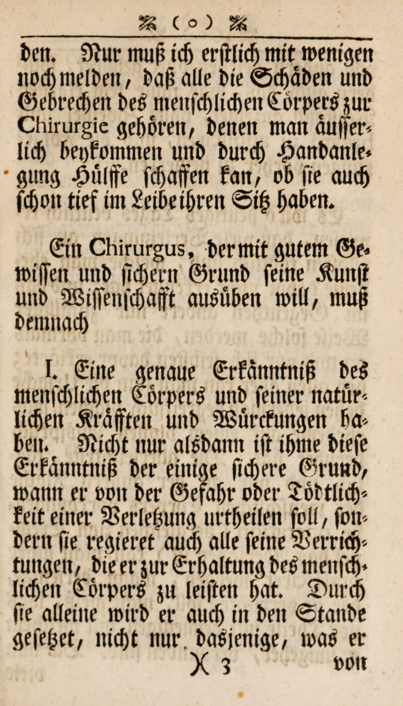 ben. 9htr mup icb mit wenigen noch melt>eit, bap aüe t>ie 0djdben unb ©ebrecben be£ menfcblicben€6rper$äur Chirurgie geboren, beneit man duffem lieb bekommen unb bureb -^anbanle* * gung #ülffe fdjafen fan, ob fie auch fdjoit tief tm £eibe ihren <5i| jjü&M* (£in Chirurgus, ber mit gutem @5e« Wtffen unb fiebern ®runb feine dlunji unb 2Bif[enfcbafft au^üben wtü, mup benutacb L €ine genaue ßrrfdnntnip be$ menfcf)Iicben £6rper$ unb feiner natur- lieben ^rafften unb SBurcfungen ba* ben.t 9M)t nur al$baitn ift ibme biefe £rfdnntntp ber einige fiebere ®runb, mann er oott ber ©efabr ober $6btli$« feit einer SBerlepung urteilen foü, fon- bern fie regieret auch aüe feine Verrieb5 tungen, bie er jur Erhaltung be£ menfeb* lieben £orper$ ju leifteit but SDurcb fie alleine rotrb er auch in ben 0tanbe gefe^et, nicht nur. basjenige, map er