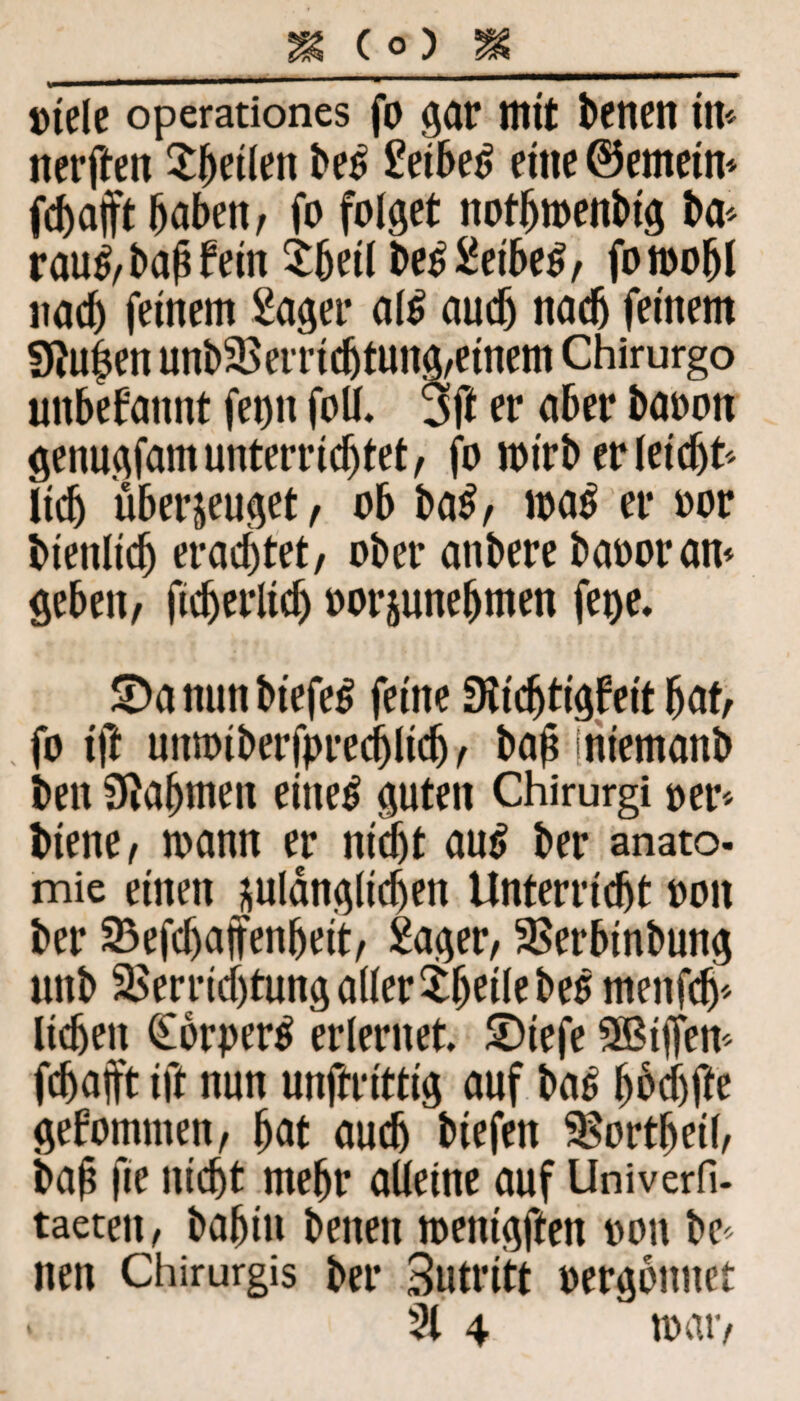 Diele operationes fo gar mit betten ttt* nerften $fmlltn be£ Seihet, eine ©erneln* jcbajft haben, fo folget notljmenblg ba* rau£, bah fein tbeil be£ Selbes, fomofjl nach feinem Säger als auch nach feinem 9?u|en unb Verrichtung,einem Chirurgo unbekannt fet)n foll. 3ft er aber baoon genngfam unterrichtet, fo mlrberleldjt* lieh überzeuget, ob baS, maS er oor blenllch erachtet, ober anberebaooran* geben, flcherllcf) oorjunehmen fege. S)a nun btefeS feine Stlchtlgfeit hat, fo Ift uiimtberfprecijllcfj, bah inlemanb ben Nahmen eiltet guten Chirurgi per* biene, mann er nicht aut, ber anato. mie einen zulänglichen Unterricht oon ber Vefchaffenhelt, Säger, Verblnbung uitb Verrichtung aller thellebee rnenfeh* liehen (EorperS erlernet. SDtefe Ziffern fchajft Ift nun unftrlttlg auf baS hbchfa gekommen, hat auch blefen Vortheil, bah fm nicht mehr alleine auf Univerfi- taeten, bafjin benen menlgften oon be* nen Chirurgis ber Sutritt oergonuet