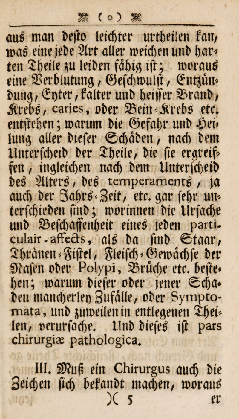 auß man befto leister urteilen fan, maß eine jebe 2lrt aller toetdjenunb t>ar<> ten Steile *u letben fähig ift; toorauß eine Verblutung, ©efdnoulft, (httjüm buttg, €nter, falter unb beiifer Vranb, Ärebß, caries, ober Vetn^rebß etc. entfteben; marunt bte @efal)r unb |>eö luitg aller btefer ^djäbett, nach bem Unterfcbeib ber Steile, bte fte ergreif fett, ittgletcben nach bem Unterjd)etb beß 2Uterß, beß temperamentß , ja auch ber 3a&rß«3eit, etc. gar febr um terfdjiebett finb; morinnen bte Urfadje unb Vefcbajfenbett eineß jebett parti- culair. affe&s, alß ba ftttb Staar, Sljränen , $letfcf)*@5etoäcbfe ber Sftafen ober Polypi, Vrücbe etc. befte* bctt; marum bieferober jener 0dja* bett mancherlei) Sufälle, ober Sympto- mata, unb jutoeileit in entlegenen £fm* len, »erurfacbe. Unb biefeß i(i pars chirurgiae pathologica. III. 59?ufi ein Chirurgus auch bte Sridjett ftcfj befanbt machen, toorauß )C 5 er