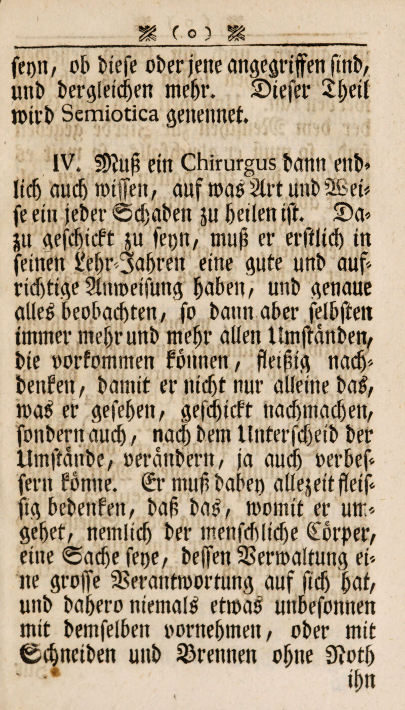 fei)»/ ob btefe ober jene angegriffen ftnb, unb begleichen mehr. SDiefer Sheif jotrb Semiotica genennet* IV. Wfaf ein Chirurgus bann ettb» lieb auch nnffeti, auf map 2lrt unb Sßeü fe ein jeber Schaben ju heilen ijh SDa* ju gefcfjicft ju fei)», muh er erfflicb in feinen l'ehr fahren eine gute unb auf* richtige Slnmetfung haben/ unb genaue allep beobachten/ fo bann aber felbften immer mehr unb mehr allen Hmftdnben, bie oorfommen founen, flethtg nach* benfen / bamit er nicht nur alleine baP/ maP er gefe^eit, gefc^tcft nachmachen, fonbern auch t nach bem tlnterfcheib ber UmftdnbC/ oeranbent, ja auch oerbef* fern fbnne. €r muh haben allezeit jletf* fig bebenfen, bah bap/ womit er um* gehet/ nemlich ber menfchliche Körper/ eine «Sache fener beffen SSermaltung ei* ne groffe 3Serantmortung auf fich hat/ unb bahero niemals etmaP unbefonnen mit bemfelben vornehmen/ ober mit ^chneiben unb trennen ohne 9?oth ' ■* ihn