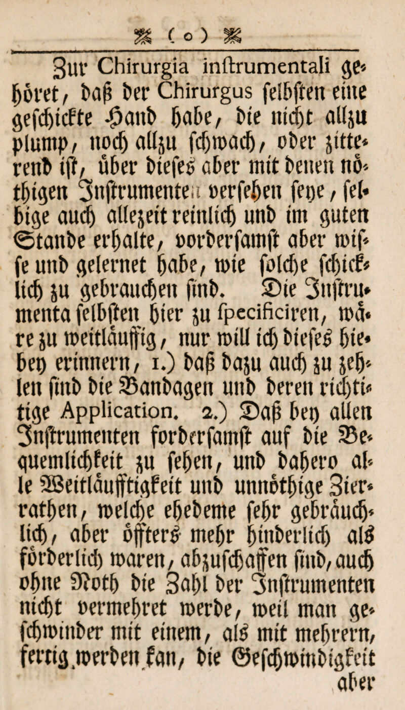 3UV Chirurgia inftrumentali ge* boret, baß t»er Chirurgus felbften eine gefc^tcFte #anb habe, bie nicht allju plump, ttodjallju fd>n>ac5/ ot>er jitte* renb iff, über btefe£ aber mit beiten nö* tbigen ^nftrumentea uerfebett fette, fei* bige auch allejett reinlich unb im guten <Stanbe erbalte, oorberfamft aber tuif* fe unb gelernet habe, tute foldje fdticfr Ucb ju gebrauchen ftnb. 2)ie 3ttftru* menta felbften hier ju fpecificiren, toa« re $u toeitlaufig, nur toill tdj biefe# bie* bei) erinnern, i.) baj? baju auch ju jeb* len fiitb bte 93anbagen unb bereit rtd)ti* ttge Application. 2.) S)aj? bei) allen 3nftrumeitten forberfamft auf bte 25e* guemltcbfett ju febeit, unb babero al* le 2ß3eitlauftigbett unb unnötige Ster* ratben, welche ebebeme febr gebrauch* lieh, aber öfter# mehr binberlid) al# fbrberlid) tuaren, ab jufdjafen finb,audj ohne 9?otb bte Sabl bei* 3nftrumenten nicht uermebret tuerbe, toeil man ge* fdjtoinber mit einem, al# mit mebrern, fertig .werben fan, bie ©efdjwtnbigfeit aber