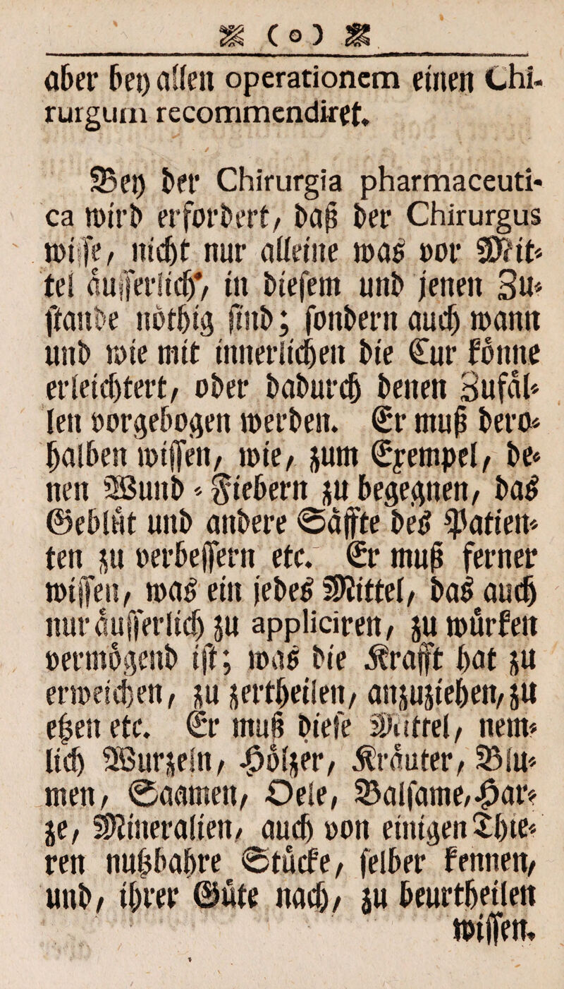 % (O) aber bei) allen operationem einen Chi- rurgum recommendiret. */ l , , x «*% ' . ry, ’ i, 33er) bei* Chirurgia pharmaceuti* ca n>trl> erfordert/ baß ber Chirurgus n>i fe, nicht nur alleine was oor $?it* tel aufferlicb*/ tn biefem unb jenen 3u* ftanbe nothig ßub; fonbern auch wann unb wie mit innerlichen bte Cur forme erleichtert, ober baburcb benen 3ufäl* len oorgebogen werben. Cr muß bero* halben wißen, wie, jum Cyempel, be« neu SSSuitb * fiebern ju begegnen, ba£ ©eblut unb anbere ®affte betf pattem ten ju oerbeßern etc.; Cr muß ferner willen, wa£ ein jebetf Mittel, ba$ auch nur äußerlich ju appliciren, ju würfen oermogenb tft; was bie ^raft hat ju erweichen, ju jertheilen, anjujieben,ju eßett etc. Cr muß biefe Riffel, nem* lieh Söurjeln, 4?b(jer, trauter, 33Im men, 0aamen, Oele, 33alfame,#ar* je, Mineralien, auch oon einigen tl)ie< ren nußbahre 0tucfe, felber fernten, unb, ihrer ©üte nach, ju beurtheilen wißen»