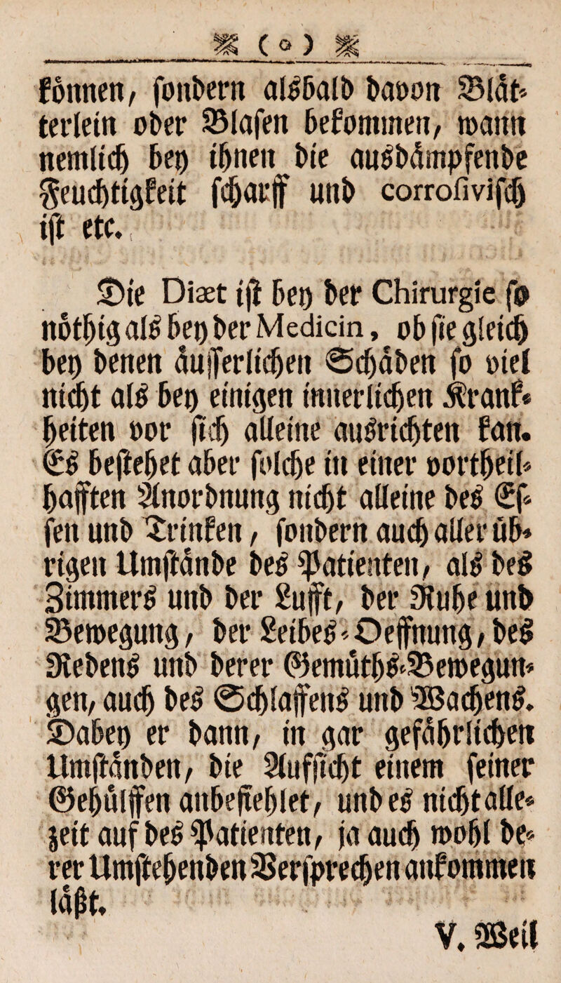 föttnen, folgern al^balb bauoit ©lat* terlein ober Olafen bekommen, n>attn nemltdj bet) ihnen bie au^bdmpfenbe $eucf)ttgfeit fdjarf uttb corrofivifcf) ift etc. £>te Diast iji bet) ber Chirurgie fo nbthig al$ bet) ber Medicin, ob jie gleich bet) betten duferlicbeti 0djdben fo mel nicht al$ beo einigen innerlichen $ranf« beiten oor jtdj alleine auSridjten bau. €$ beftebet aber folcbe ttt einer oortbeil* haften Slnorbnung nicht alleine be$ €f* fett unb Xrittfen, fottbern auch aller üb* rigett Umftdnbe be£ Patienten, alt> be$ StmmerS uttb ber 2uft, ber Stube unh Bewegung, ber Seiber Oefnung, be$ Siebend unb berer ©emutb&33en>egun* gen, auch be£ @djlafen£ uttb SBadjenl SDabeo er bann, in gar gefährlichen tlmftdnben, bie Slufjtdjt einem feiner ©ehülffen attbefehlet, unb e$ nicht alle« jeit auf be£ Patienten, ja auch toofjl be* rer UmftebenbensBerfprecben anfommen (d^t. V, Büi