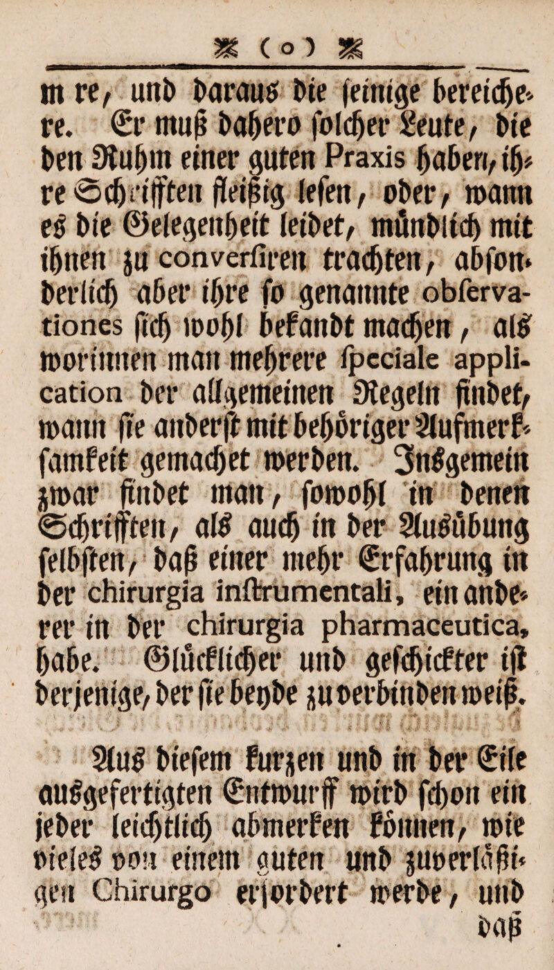 _m co) m _ m re, uni) barautf Die (einige bereicfje* re. €r muß bahero folget* 2eute, t>te ben Stuljm einer guten Praxis haben, ifj* re 0c(jn|ften fleißig iefen, ober, mann e$ bie ©elegenheit leibet, mänbltcb mit ihnen ja converfimt trachten, abfom berltcb aber ihre fo genannte obferva- tiones (ich mof)l befanbt machen, al$ morinnen man mehrere ipeciale appli- cation bei* allgemeinen Regeln (inbet, mann fle auberft mit beboriger 2lufmer5 famfeit gemach et merben. 3n$gemein jmar (inbet man, fomohl in benen prüften, aß auch in ber SUßubuttg felbften, baß einer mehr Erfahrung in ber chirurgia inftrumentali, ein anbe* rer in ber chirurgia pharmaceutica» habe, ©löblicher unb gefdjicfter ijl ber jenige, ber fle begbe j$u oerbinben meif. 2lu$ biefem frühen unb in ber £tle ausgefertigten (Entmurjf mirb fchon ein jeber leichtlich ab metfen fbnnen, mie ineleS non einem guten unb juoerldfn« gen Chirurgo erjorbert merbe, unb baß