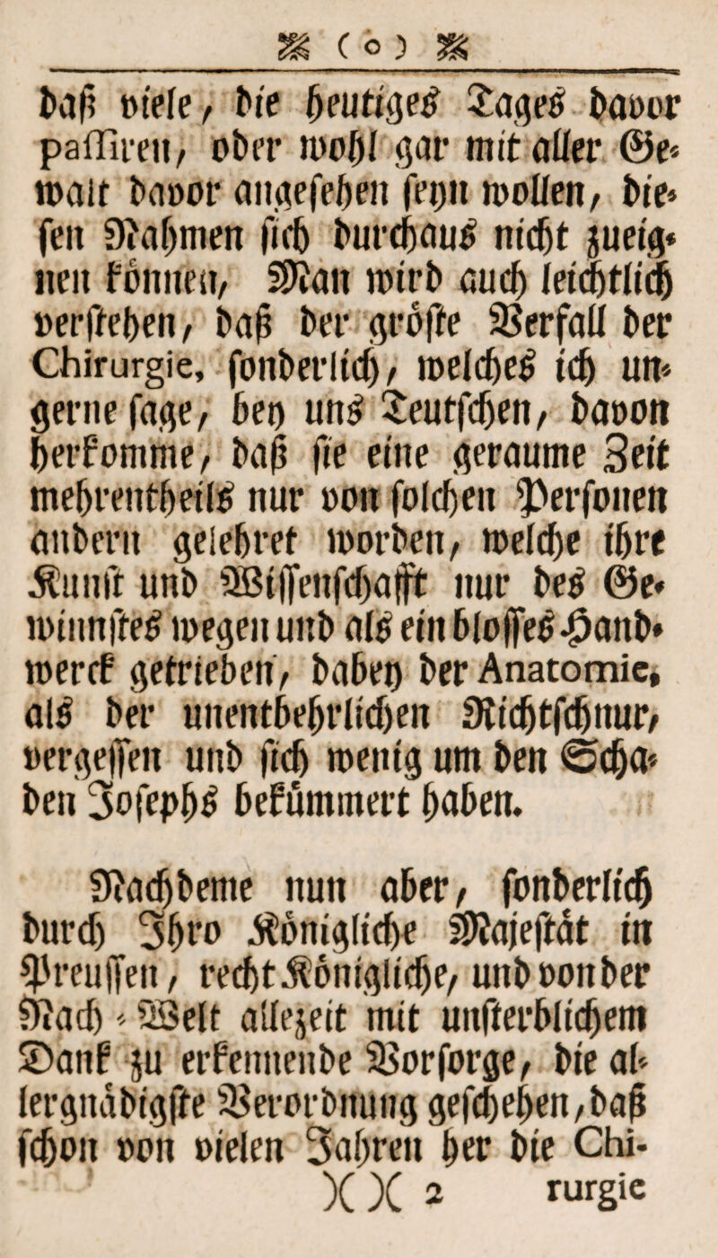 bah mefe, bie heutige# Sage# baoor pafTireii/ ober mobi gar mitaüer ®e* roait baoor angefeben fron moüen, bie» feit 9?af)men ficb burcbautf nicht aueig* neu fonnen, Sttan wirb auch leicbtlidj oerffeben, bah bet* groffe Verfall ber Chirurgie, fonberlid), welche^ ich um gerne feige, bei) un£ Seutfdjen, baoon betfomme, bah fie eine geraume Seit mebrentbeiß nur oon foldjen 3>erfonen anberu gelebret worben, welche ihre kunft unb 3B(ffenftf)aft nur be$ ©e« winnjftß megeu unb aß ein blofles-jpanb* wercf getrieben, babet) ber Anatomie, aß ber unentbehrlichen SKidjtfdjnur, oergejfen unb fiefj wenig um ben 0cba* ben 3ofepb^ befummelt buben, 9iacfjbeme nun aber, fonberlicf burcf) 3bto königliche ^Jajeftdt in *J5reujfen, recht königliche, uttbooitber 9iadj ■* 2Selt allezeit mit unfterblidjem ©auf ju erfenneitbe SSorforge, bie ab lergnabigfte 3>erorbnung gefcbef>en,bah fchon oon oielen 3ajjren her bie Chi-