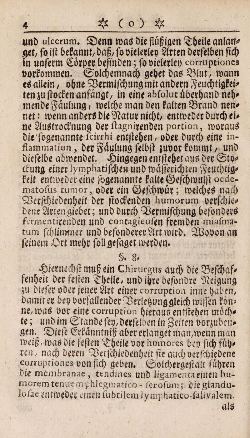 unb uicerum. £)enn maö bie flü^tßen ^beile anlan* get, fo i|i beFannt, Dag/ fo oieletlep Wirten betreiben fiel) in unfetm Sörpet begnben; fooieierlei) corruptione* »otFotnmen. ©olcbemnacb gebet bab Qilut, wann e$ allein, ohne <2$etmifd)ung mit anbern fttuebtigfei# ten ju [ioefen anfängt, in eine abfolut ubetbanb neb* ntenbe Säulung i melcbe man ben Falten Qiranb nen* v.tt' mennanber$bie9iatutnid)t, enttoebet biircb ei* ne Sluöttocfnung bet ihgnirenben portion, worauf biefogenannte feirrhi entheben, ober bttrd) eine in- flammation, bet Säulung felbjt juoorFommt, unb biefelbe abmenbet. hingegen enfliebet auo bet @to* cfung einet lymphatifeben unb wägeriebten Seucbtig* Feit entmeber eine /«genannte Falte ©efcbmulft oede- matofas tumor, ober ein ©efd>nmr; welches nach Q3er|tbiebenbeif bet (toefenben humorum oetfebie* bene Sitte!) siebet; unb butcb Sßermifdmng befonberS fermentitenben Unb contagieufen ftemben miafma- tum fcblirmner unb befonberer Sirt wirb. 2Booon an feinem .Ott mebt foll gefaget werben. §. 8. .£iiernecbfi mu§ ein Chirurgas auch bie Qiefcbaf* fenbeit bet je|len £beile, unb ihre befonbre Neigung ju biefet ober /enet Sirt einer corruption inne haben, barmtet bep oorfallenber Sßet!e|unggleicb wiffen Fon» HC/ tt)ß$ i)ßt CittC corruption fjierauö entliehen medb* te; unb im Stanbe fei), betfelben in Seiten ootjubeu» gen. SDiefe €tFänntnijj aber erlanget man,wenn man wei§, maß bie (efkn -cbeile oor humores bei) fiel) füö* ten, nacb beten Sßerfcbiebenbeit fie aueboetfebiebene corruptiones non ftd) geben. 0olcf)erge|iait führen bie memfaranae, tendines unb ligamenta eitlen hu- morcmtenufemphlegmatico- ierofum; tiegiandü- lofae eutmebet einen tubtiiem Jymphatico-lalivalem, alö