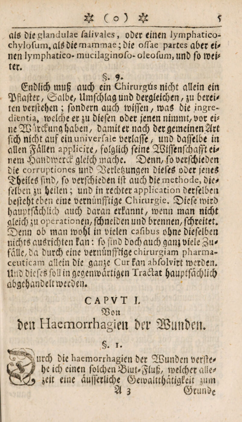 fllö bie glandulae faiivaies, ober einen iymphatico- chylofum,alS bie mammae; bie o/Tae partes ab« et' nen lymphatico- mucilaginofo- oleofum, unb fo toet1 ter. §. 9* ©tblich mu§ auch ein Chirurgäs nid)t allein ein Malier, ©albe, Umfdjlagunb begleichen, ju bereit ten »etlichen ; fonbern auch tofjfen, raa$ bie ingre- dientia, roctche et ju biefen ober jenen nimmt, oor tv tie<2D:'itcfunfthaben, bamiternad) ber gemeinen 2irt fidb nid)t auf einuniverfaie üerlaffe, unb baffelbe in allen Odilen applicice, folglich feine Söllfenfcbafftei' rem ^aubweret' glefcf) mache, ©enn, fooerfchieben bie corruptiones unb Q}etlcf$ungen biefeö ober jenes feiles finb, fo oerftieben ili auch bie methode, bie# felbcn ju heilen; unb in red)terapplication berfelben belicht eben eine oernünfftige Chirurgie. SDicfe wirb hauptfÄchüch auch baran erfannt, menn man nicht gleich ju Operationen, fchneiben unb brennen, fdjreitet. icbenn ob man mohl in oiclen cafibus ohne biefelben nichts cuSrkhtcn fan: fo finb hoch auch ganjoiele 3«' falle,ba burd) eine OetlUtnlfffgechirurgiam pharma- ceuticam allein bie ganje Curfan abfolvirt voerben. Unb bicfeS foü in gegenwärtigen Tradlat hauptfdehiith öbflehanbelttoerben. CAPVT I, Sßon teil Haemorrhagiett 3Bunt>en. ^•^^urch bie haemorrhagien ber c2Buiibcn »erfie* l V'f he ich einen fold)en^3iut»5iuf, welcher alle* »eit eine äu||etlid;e ©ewaitthdtigfeit jum