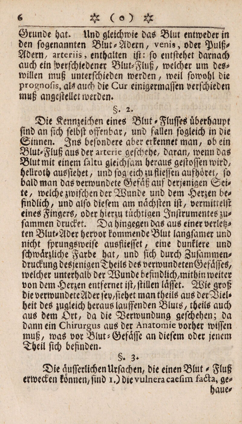 ©tunDe hat. UnD gleichwie bas 33lut entweber in i*en fogenannten Q3lut*$Dern/ venis, ober *pulfj* SiDeW/ arteriis, enthalten ijt: fo entjiehef Darnach auch ein fperfdjiebenec 3Mut*$luf/ weiset um Des* willen muf? unterfdn'eben werben, weil fowohl Die prognofis, als auch Die Gur einigermafen PerfdfeDen muj? angejieliet werben. §• a. ©ie ftennjeidjen eines Q31«t * SlufeS überhaupt ftnb an fich fcibji offenbar/ unb fallen fogleich in Die ©innen. 3nS befonbere aber etfennet man/ ob ein S3lut*Slu§ aus Der arterie gefcbebe, Daran/ wenn Das Sölutmit einem faltu gleidffam heraus gefloffenwirb/ hellcotb ausjiebet, unb fog eicb *u fiieffen aufhöret/ fo halb man Das oerwunDete ©efdfauf Derjenigen ©ei* tt, welche }wifd)en Der 2BunDe unD Dem <£>ecjen be* ftnDIicb/ unD alfo Diefem am ndd))ien iji, permittellt eines ^ingerS/ ober hiecju tüchtigen Snjtrumentes ju* fammen Drucfet. ©a hingegen Das aus einer »erlel* ten SÖlut*2lDer herbor fommenbe'-ölut iatigfamer unD nicht fprungsweife ausfiiejfet / eine bunflere unD fchmdrjliche Sache hat/ unD ftd) Durd) Sufämmen* brucf ung beSjentgen©beilS Des »erwunbetenöefdffeS/ welcher unterhalb Der SOßunbe befmblich/tnitbin weiter Pon Dem fersen entfernet ijü füllen läffet. 2ßie grof Die petwunDete2lDer fep/ftehet man theiis aus Derlei» heit Des gleich heraus lauffenben SßlutS/ theiis aud) aus Dem ßrt/ Da Die Sßerwunbung gefchehen; Da Dann ein Chirurgus aus Der Anatomie porhec wtffen tnu§/ was twr QMuts@efaffe an Diefem ober jenem ©heil fich befmben. §♦ 3* ©ie auferlichen Urfachen, Die einen Q3luf * $lu§ erwecten fonnen/ftnD i.)Dievulneracaefim fada, ge* haue*