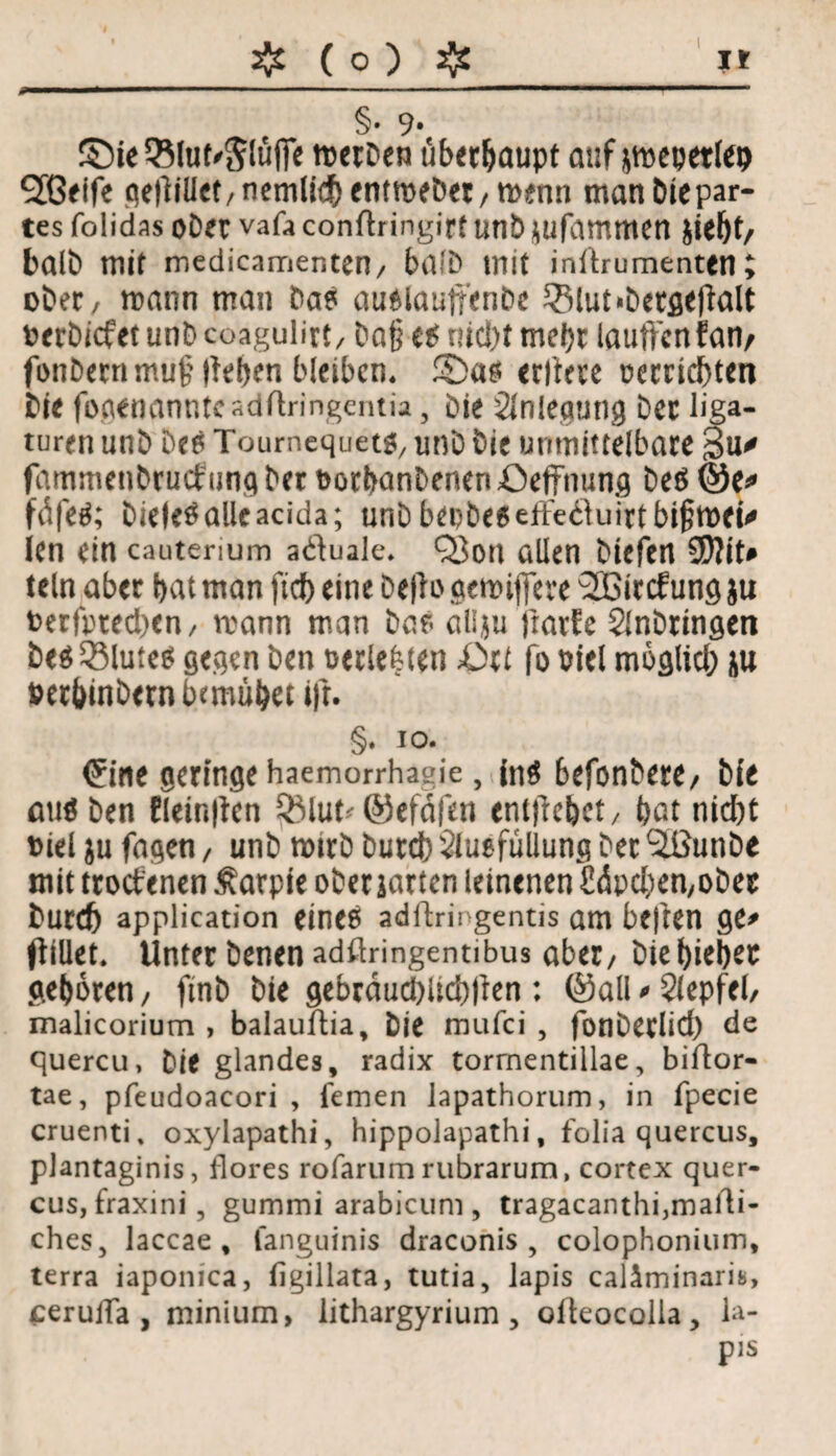 * ❖ ( 0 ) aj£ It §• 9* ©ieQ51uf'$täffe tt>erDen überhaupt auf *mepetlep SGeife qefliüet/nemlid^ entmeöet/ merm man biepar- tes folidas ober vafa conflringire unb *ufammen jiebt/ balb mir medicamenten/ halb mit inllrumenten; ober/ mann man bas auMautfenbe 3Mut<.Dergeflalt oerbicfet unb coagulirt, ba§ es nicJ)t mehr lauftcn fan/ fonbernmujhteben bleiben. 2>as crlteve t?errid)ten bie focienanntcadrtringentia, Die Anlegung Der üga- turen unb Des Toumequetg, unb bie unmittelbare 3u* fammenbrucfung ber oorbanbenen Oeffnung be$ @e* fdfeä; bieleSalleacida; unb bei?bc6 ette61uirt bi§tt>ct^ ien ein cauterium a<ftuale* Q3on allen btefen 9)?iU teln aber bat man fid) eine befto gemifiere 2Bircfung ju terfpted)en/ mann man bas allju frarfe Anbungen be$33lute$ gegen ben oerlefeten ßrt fo oiel möglich ju fcerbinbetn bcmubeuft. §* io. ^ine geringe haemorrhagie, fn$ befonbere/ bie aus ben Elein|ten RMut'©efdfen enlftebct/ bat nicht oiel ju fagen, unb mtrb burdb Ausfüllung ber 3ßunbe mit troctenen Äarpie ober jarten leinenen £<Jpc&en,ober burdj application eines adftringentis am beften ge* ftillet. Unter benen adftringentibus aber/ biel>iel>ec geboren/ ftnb bie gebrdud)ltd)(len: ©alNAepfel, malicorium > balauftia, bie mufci , fonberlid) de quercu, Die glandes, radix tormentillae, biftor- tae, pfeudoacori , fernen Japathorum, in fpecie cruenti, oxylapathi, hippolapathi, folia quercus, plantaginis, flores rofarum rubrarum, cortex quer¬ cus, fraxini, gummi arabicum, tragacanthi,maili¬ ches, laccae , fanguinis draconis , colophonium, terra iaponica, figillata, tutia, lapis caläminarib, seruiTa , minium, lithargyrium , ofteocolla, la¬ pis