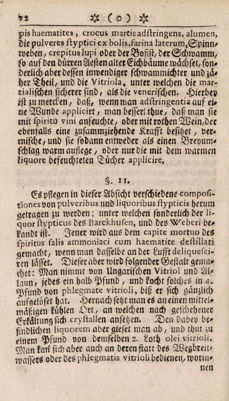 fr»_Sfe ( O ) sfe fiis haematites, crocus martisadflringens, alumen, bie pulveres ftypticiexbolis,fannalaterum,^pjnn# »eben, crepituslupi ober ber?5ofiji, ber®d;»amm, fo auf Den bürten Siefen alter ©djbdume »ächfet,fbn# örtlich aber befien inmenbiget fdj»ammichter unbjä# fter $heil, unb bie Vitriola, unter »eichen Die mar- sialifcben )ld)«« fitlb , als bie venerifchen. .gu'erbeo ifi ju mercfen, bah, wenn man adftringentia auf ei» ne ^Bunbe applicirt / manbejierlfbue, bafman fte snit fpiritu vini anfeuchte, ober mit rothen SEßeimbet ebenfalls eine jufammpehenbe & rafft befifet, Per» tnifcbe/unb fte fobann entmeber als einen iBrepum# fcblag matmaufege, ober nur bie mit bem »armen jiqupre befeuchteten Bücher applicire. §. ir. (^pflegen in biefer Sibficht berfdjiebene compofi- tionesüon pulveribus unb liquoribus ftypticis herum getragen $u »erben; unter »eichen fonbertichber ü- quor uypticus beb Barckhufen, unb beb Weberi be# fanbt ijf. 3ener »itb aus bem capite mortuo beä Spiritus falis ammoniaci cum hacmatite deflillati gemadu, »enn man baffeibc an bet üufftdeliquefci- ien laffet. SMefer aber »irb folgenbet ®ef alt genta* d)et: SKan nimmt oon Ungarifchen Vitriol unb 211# Saun* t'ebeö ein halb ^3funb, unb focht foid)st> in 4. qcfmib öon phlegmate vitrioij, bih er fich ßanjltd) pufgelöfet hat. hernach fe£t man eö an einen mittel# mffjigen fühlen Ort, an »eichen nach gefabener CcWltungftch cryflallen anfe|en. Sen habet; be* füblichen liquoremabergiefet man ab, unb tfeut ;tt einem ^funb oon bemfelben 2. £oth olei vitrioii. $jön fad fid; aber auch an beten fiatt beö SBegbreit# »affetö ober beö phlegmatis vitrioii bebienen,, »oriu# neu