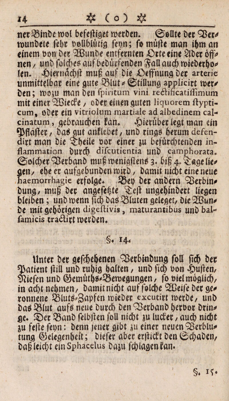 24- # ( 0 ) $ _^J|[l—IIW>l—llW—■!■■■»■ I II I ■! 1IIIWII ■»■■»■l IMII1MMIMIIWIIII ■HH—1|| — I—■|>| !■ —| 111—MJ| t net 59int)c mol befe|ligct merben. (Sollte bei Qkr-# mrnbete febr vollblütig feon; fomüfle man ihm an einem von bei 3Butibe entfeinten ßrteeine Slbei öft> nen/ unbfolchesaufbebütfenben$al!auchmiebetbo* len. 43ier»äch(l muß auf bie £>effnung bet arterie unmittelbar eine gute 35lut* Stillung applitirt mer* ben; moju man ben fpiiitum vini reftificatillimum mit einet ‘SBiecfe / obet einen guten liquorem ftypti- cum, obet ein vitriolum martiale ad aibedinem cal« cinatum, gebrauchen fan. Jpietübei legt man ein OMläflet/ baö gut anfiebet, unb titigö herum defen- ditt man bie ^beile vor einet ju befürchtenben in- flammation butch difcutientia unb camphorata. Solcher‘Serbanb muf menigjlenös- bi§4-$«gelie* Seit/ ehe er aufgebunben mirb, barnit nicht eine neue aemorrhagie erfolge* 33ep bet anbern Sßetbin* bung, muß bet angefe|te S£e|t ungebinbett liegen bleiben; unbmenn ftcb baö Söluten geleget/ bie2Bun* be mit gehörigen digeftivis, maturantibus unb bat- famicis tra&itt metben. §♦ 14« Unter bet gefc&e&enen SBetbtabung foU (ich bet «Batient Hill unb rubig ballen, unb ftcb von £uften, yfiefen unb ©emütbe^emegungen / fo viel möglich/ in acht nehmen/ bamitnicht auf folcbe *2Beife bet ge* ronnene 55lutö*3apfen miebet excutirt merbe/ unb baö 33lut aufö neue butch ben ^Berbanb betöor btin* ge. ©et 33anb felbßen foll nicht ju lucfet, auch nicht ju fefte feint: benn jener gibt p einet neuen ^Berblu* tung ©elegenbett; biefer aber etßicft ben Schaben/ baß leicht einSphacelus baju fchlagenfan* §. if*