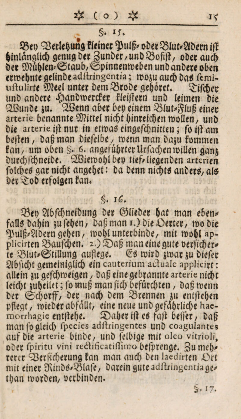 §. i U 93<p ^erleßung Eieiner $ulß» obet35lut»2lbern fff binlüngli# genug ber Sunber/unbQJoßft/ ober au# bei Si)?üblen<©taub/©pinnenn)ebenunbanbereoben eiwebnte gelinbe adllringentia; tpoju au# baS fcmi- uüulirte 9)?eel untei b«m23robe gehret. %ifc6ec unb anbei« ^anbweicfei fleiflern unb (eimeti bie -JBunbe }u. Stöenn abei bep einem QMut^luß einet arterie benannte Mittel ni#t bintei#en wollen/ unb bie arterie i|l nut in etroaS eingef#nitten; fo i|l am bellen / baß man biefelb«/ wenn man baju fommen fan/ um oben §• 6. angeführter Urfa#en willen ganj bur#f#neibe. SOBiemoßl beo tief/liegenben arterien folc&eögarni#t angebet: ba benn ni#tsanberS/als öet^ob erfolgen fan. §• 16. Q3«i) 2lbf#neibung bet ©liebet 6nt man eben» falls babin jufeben/ Daßmam.)bie£>erter/ wo bie ^ulß^lbern geben / woblunterbinbe/ mit wo&lap- püciuen 23auf#en. 2) ©aß maneinegute öerfi#er* te 25lut/©tillung auflege. ßs wirb jwat ju biefec 2lb|'l#t gemeiHigltcf) ein cauterium actuale applicirt: allein ju gef#weigen / baß eine gebrannte arterie nicht leid>t jubeiUt; fo muß man ft# befürchten, baß wenn bei ©cbotff/ ber na# bem trennen ju entließen pflegt, mieberabfällt/ eine neue unbgefäßrli#« hae- morrhagie entließe, ©aber i|l es fall belfer / baß man foglei# fpecies adllringentes unb coagulantes auf bie arterie bint'c/ unb felbige mitoleo vitrioli, ober fpiritu vini redificatilTimo befprenge. Sumcß' rerer c3ß«tft#erung fan man au# ben laedirten i>rt mit einet 9unbS»Q3lafe, bareinguteadflringentiage# tßan worben/ Dctbinbem §. 17.