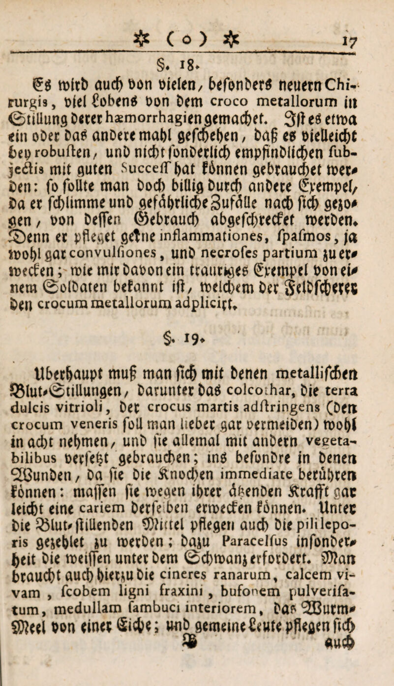 # Co) # §. 18* wirb auch Don Dielen/ t>cfonterö neuern Chi- turgiä, Diel hoben# Don Bern croco metallorum j» Füllung Beter hsmorrhagien gemäßer. 3(1 e« eUDa «in oDer Ba# anßeremabl gefd^e^cn, Baf? «0 oieüeicbt bep robuften/ unß nicht lonBerlid) empflnblichen fub- jcflis mit guten SucceiThat fbnnen gebrauchet wer« Ben: fofolite man boch billig Burch änBete Tempel/ Ba er fchlimme unb gefährliche SufäUe nach fich gejo* gen / Don Beffen ©ebraud) abgefchrecfet wetBen. ©enn et pfleget getneinflammationes, fpafmos, ja tDOblgatconvulfiones, unB necrofes partium }uet« wecf'en; tote tnirBaDonein traurige# (Stempel Don et« nem ©olDaten befannt ifl / meinem Ber Selbfchetes Beit crocum metallorum adpliciet* §. 19» Überhaupt rnufl man fleh mit Benen metallifcbm QMuuStillungen/ Barunter Ba# colcoihar, bie terra dulcis vitrioli, Bet crocus marti» adflringens (Bett crocum veneris foll man lieber gar oetmeiben) wohl inacbt nehmen/ unb fie allemal mit anbetn veeeta- bilibus perfekt gebrauchen; mg befonbre in Benen SöunBen, Ba fie bie Änochen immediate berühren fonnen: majjen fie »Degen ihrer äbenBen Ärafft gac leidbt eine cariem Berfeiben etwecf en fönnen. Untec Bie QMut/flillenBen 9)?i(tel pflegen auch Biepiülepo- ris gejehlet }u werben; baju Paracelfus infonber* heit Bie weiffen unter Bern Schwan} erforbert. $?an braucht auch hi<t}U Bit cineres ranarum, calcem vi- vam , fcobem ligni fraxini, bufonem pulverifa- tum, medullam fambuci interiorem, Ba* l3EButm* gfteel von einer Siche; unb gemeine heute pflegen ftdh auch