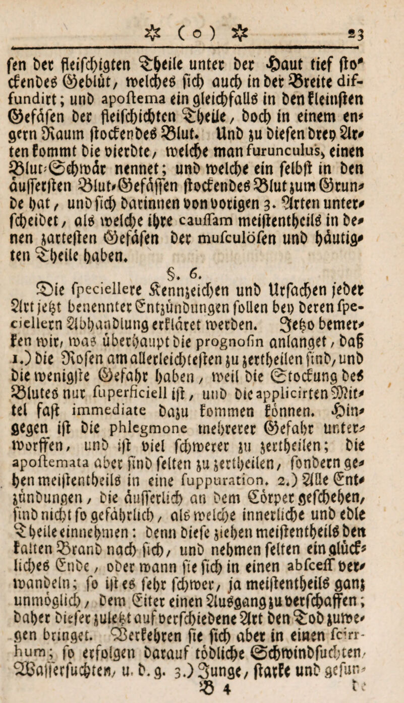 fen bet fleifcbigten ^Ijeile untet bet 4)aut tief flo* cfenbetf ©eblüt, meldjes ficb aud> in bet Breite dif- fundirt; unb apoftema ein gleichfalls in benfleinfien ©efdfen bet fleifcbicbtcn ^Ijeiie, bod) in einem en* gern Kaum jiocfenbeö 33lut. Unb ju biefen btep Sit# ten fommt bie oierbte, meiere man furunculus* einen SöIup0d)mdt nennet; unb melcbe ein felbti in ben dufierlten 33lut»©efd|fen ftocfenbe$3Mutjum©run# be bat, unb fid) batinnenoonbotigen 3. 'Sitten untet# febeibet, als melcbe ihre cauflam meitfentbcilS in be# nen jatteflen ©efdfen bet mufeulöfen unb bdutig# ten ^beile haben. §. 6. Sie fpeciellere Äennjeidjen unb Urfadjen febet Slrtjeht benenntet Sntjünbungen fallen bet) berenfpe- cielietn Slbbanbiung etfldret merben. 3e|o bemet# fen mit, ma? überhaupt bie prognofin anlanget, ba§ 1.) bie Kofen am aUerleidjtefien ju jettbeilen ftnb, unb bie menigfte ©efabr haben, meil bie 0tocfung beS Sßluteö nut fiiperficiell i|t, unb bicapplicirtenSftit# tel faft immediate baju fommen fönnen. ^)in# gegen iff bie phlcgmone tnebreter ©efabr unter*1 morffen, unb i|t oiel febmerer ju jertbeilen; bie apoftemata aber ftnb feiten ju jertbeilen, fonbetn ge# benmei|kntbeils in eine fuppuration. 2.) 2iUe Snt# jünbungen, bie duiferlicb an bem Sörpet gefebeben, fmb nicht fo gefährlich, alsmeköe innerliche unbeble belle einnebmen: benn biefe jteben meifientbeilö bett falten 3)ranb nach fid), unb nehmen feiten einglücf« Itdjeö Snbe, ober mann fte fid) in einen abfceiT per# manbeln; fo i|tes febr febmer, ja meiftentbeilS ganj unmöglich, bem (Eitet einen SluSgangjuPetfcbaffen; bähet biefet jule(?t auf oerfebtebene 2ltt ben ?:ob jume# gen bringet. <25etfebten fte ftcb aber in einen fcirr- hum; fo erfolgen barauf toblicbe 0djminbfud;ten- 2Baffer|uc&ten, u. b.g. 3.) Sunge, ffatfe unb gefun* « 4 be
