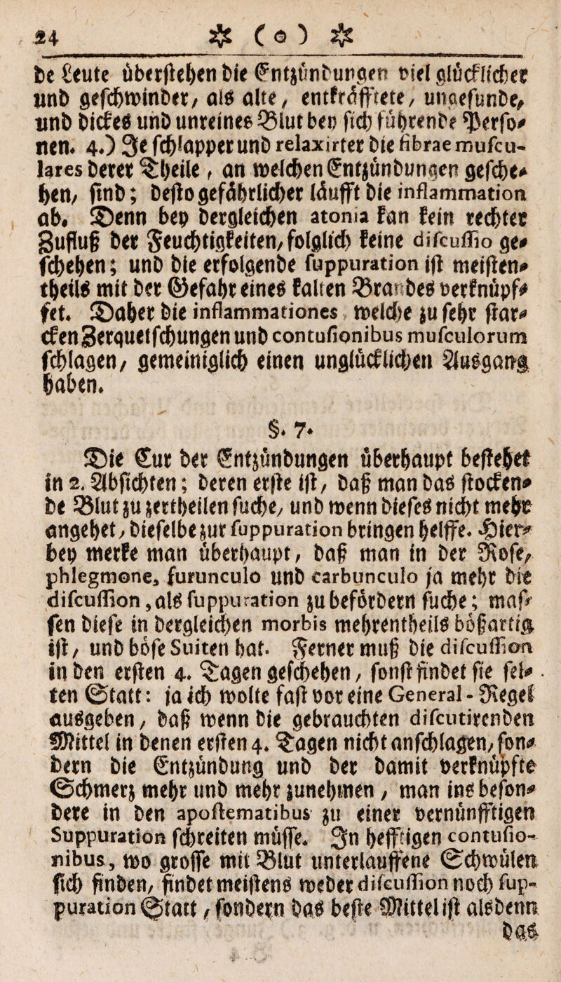 be €<utc übetflehen bi« <?ntjünbungen fiel glücfltchet unb gefdjwinbet/ als Alte, entfr<5fiiete/ unaefunbe, unb bicfes unb unreines SSlutben ftchfübrenbe 'jjerfo# nen. 4.) 3e fcb^appetunb relaxirtec bie fibraernufcu- lares betet ^heile, ön welchen (Jnfjünbtmaen gefdbe* feen/ ftnb; befio gefährlicher läufft bie inflammation ob, ©enn bep begleichen atoma fan fein rechtet Sufluf bet Seuchtigf eitern folgltd) feine difcuflio ge# fcfeefeen; unb bie etfolgenbe fuppuration jfl meiften# tfeetis mit bet ©efaht eines falten Q5rar bes fetfnüpf# fet. ©aber bie inflammationes tfeldte ju fefec frat« cfenSetguetfefeungenunbcontufionibusmufculorum fchlagen, gemeiniglich einen unglücflicbe» Ausgang haben. ©ie Cut bet Cntjünbungen überhaupt beffe&ef fn 2. Slbftcfeten; beten etfte ift/ baj? man bas ftocfen# be Sölut ju jettbeilen fucfee/ unb wenn bfefeS nicht mefet angefeet/ biefelbejur fuppuration bringen feelffe. -fDier* bep metfe man überhaupt/ baf? man in bet Stofe, phlegmone, furunculo unb carbunculo ja mehr bit difcuflion,als fuppuration jubeförbetn fuche; mnf> fen biefe in bergieiown morbis meferentbeilS böfjarrig. ift/ unb bofe Suiten bat. ferner muf? bie difcuffon inben erften 4. fragen gefcfeeben, fonft ftnbef fte fei# ten (Statt; ja ich molte faft not eine General - 3tegel «uSgeben, ba£ wenn bie gebrauchten difcutirenben Mittel in benen et(?en 4* $agen nichtanfcfelagen/(on# bern bie €ntjünbung unb bet bamit »erfnüpfte (Schmers mebr unb mehr junefemen, man ins befon# bete in ben apoftematibus ju einet oernünfftigen Suppuration fchreiten muffe. 3n befftigen contufio- nibus, mo gtoffe mit 33lut unterlaufene (Schwülen ftd> ftnöeri/ finbet meiftenS webet dilcuflionnod) fup¬ puration (gtatt / fonbetn bas befte SDJittelift aisbenti bas