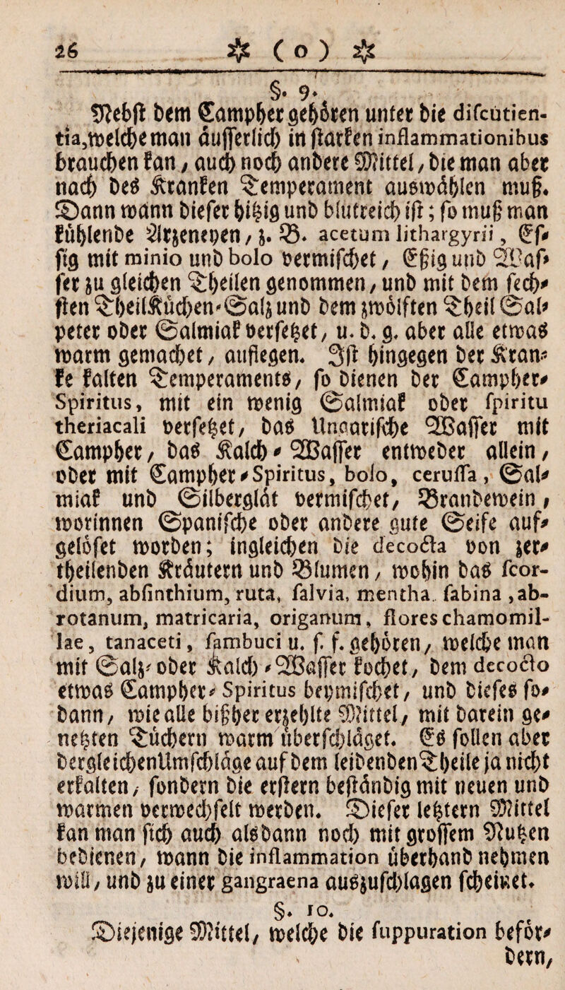 §•9* 9?ebjl bem Camper geboren unter bie difcutien- tia,melcbe man äujferlid) iti Warfen inflammationibus brauchen fan, auch noch anbete Mittel, bie man aber nach beS Äranfen Temperament ausmdblen mu§. 5Dann »amt biefer bihtS unb blutreich ift; fo mujj matt füblenbe 2lrjenepen, 5. 53. acetum lithargyni, (Ef* fig mit minio unb bolo oermifd)et, (Efig unb 2K?af> fet ju gleichen ^Sr^ctlcn genommen / unb mit bem fecb* (ien Tb«ilÄüd)en«©als unb bem pölften Tbeil ©al* peter ober ©almiaf oerfehet/ u. b. g. aber alle etmas »arm gemacbet, aufiegen. hingegen ber Äran« fe falten Temperaments/ fo bienen bet (Eampber* Spiritus, mit ein menig ©alrniaf ober fpiritu theriacali perfekt/ bas Unoatifcbe l2Bafter mit €amphet, bas Äalcb * 2Bajfet entmeber allein, Ober mit Campbet*Spiritus, bolo, cerufla, ©al* miaf unb ©ilbergldt oermifebet/ ISranbemein, morinnen ©panifebe ober anbere gute ©eifc auf* gefofet morben; ingleicben bie decofla oon jer* tbeilenben Ätdutern unb Blumen, mobin baS fcor- dium, abfinthium, ruta, falvia, mentha (abina ,ab- rotanum, matricaria, origanum, floreschamomil- lae, tanaceti, fambuci u. f. f.geboren/ melcbe man mit ©alj-ober &ald) »SSBajfer foebet/ bem decocto etmaS Campbet* Spiritus bepmifebet, unb tiefes fo* bann/ miealle bi§ber eneblte Mittel/ mit barein ge* nefjten Tüchern matm uberfcblaget. (ES follen aber bergleicbenUmfcbidgeaufbem leibenbenTbeilejanicbt erhalten, fonbern bie erlern befWnbig mit neuen unb marmett »ermecbfelt metbett. SDiefet le|tern Mittel fan man ftcb auch aisbann nod) mitgroffem 9iu(*en bebienen/ mann bie inflammation überbanbnehmen rnill/ unb )u einer gangraena ausjufd)lagen febemet. §. io. diejenige Mittel/ melcbe bie fuppuration befor* bern.