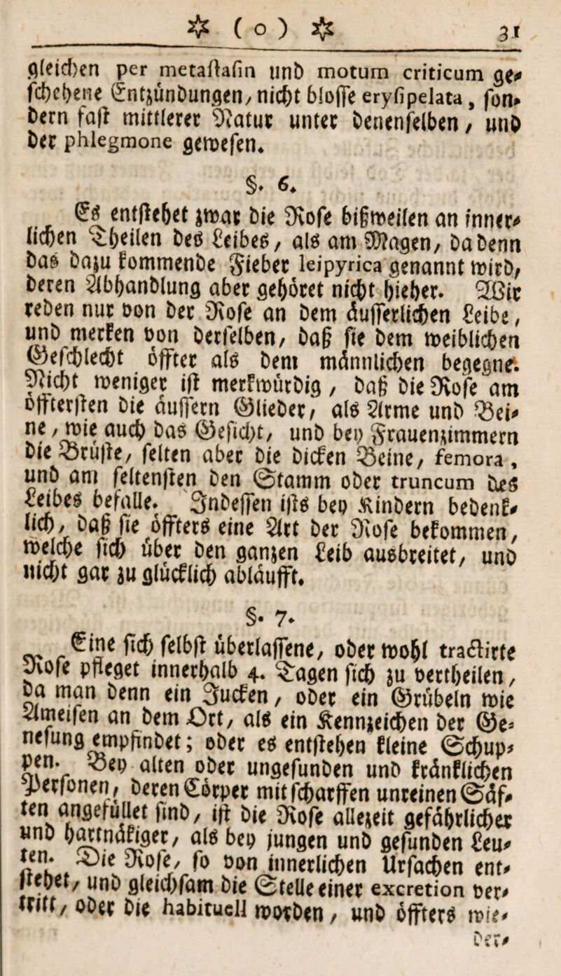 gleichen per metallafin unb motum criticum ge* fd)et)en« (Sntjünbunqen, nicht bloße eryfipelata, fon» b<rn fall mittlerer 9iatur unter benenjelben, unb her phlegmone geroefen. §. 6. (^entliehet jmar bie Svofe bigmeilen an inner# neben ^heilen bes Leibes, als am SWagen, babenn bas baju lommenbe Riebet leipyrica genannt wirb; beren Slbbanblung aber gehöret nicht hieber. 2ßic reben nur Don ber 3\ofe an bem äußerlichen f?eibe, unb merfen Don betreiben, baß fte bem toeiblicben ©efeblecbt offter als bem männlichen begegne1, puebt rceniger iff merhtmrbig, baß ÖieDvofeam Dlfterilen bie äußern ©lieber, alSSlrme unb Sei* v?'i®*? auch bas ©efiebt, unb bep Srauemimmern bie Stuße, feiten aber bie biefen Seine, femora, unb am feltenften ben ©lamm ober truncum ües ieibes^ befalle. Snbefien ifis beo Äinbern bebenf* lieb / baß |i'e offtere eine <lct ber 9iofe bekommen, melcbe lieb über ben ganjen £eib ausbreitet, unb Hiebt gar ju glucfiicb abläufft. §• 7* €ine Heb felb|t überladene, obertt)o&l tra<£lirfe Jvofe pfleget innerhalb 4. fragen ficb }u Dertbeilen, ba man benn ein juchen, oDer ein ©rübeln mie ^Imeiien an bem Ort, als ein Äennjeicben ber ©e^ neiungempßnbet; ober es entliehen deine ©d)up> pen. Sep alten ober ungefunben unb ftänflicben JJerfonen , beren €ötper mitfebarffen unreinen ©elf# SM*» öie 3^°f« allezeit gefährlicher »,« ^g be® <un9en unb gefunben £eu* öon innerlichen Urfacben ent* Jttoet, uno gleicbfam bie ©teile einet exeretion Der* tritt, ober bie habituell roorben, unb öfters mie*