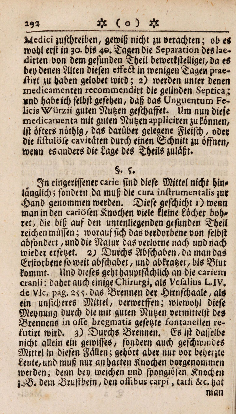 Medici iufcbreiben, gemig nicht ju »«achten; ob eg Wohl M|i in 30• big 4®. ^öoen Die Separation btölae- dirten oon Dem gefunDen 'cbeil bewertlielliget, Da eg bei) Denen Sitten Diefen effeä in wenigen fragen prae- ftirt ju haben gelobet wirb; 2) werben unter Denen medicamenten recommendirt Die gelinben Septica; unD babeid) feibltgegeben/ Dag Dag Unguentum Fe- Ücis Würzii guten SRuhen gefcbaffet. Um nun Diefe medicamenta mit guten SRubenappliciren ju tonnen, tjl öfteres nötbig, Dag Darüber gelegene gleifch, ober Die fiftulöfe cavitäten Durd) einen ©djnift ju öffnen/ wenn eg ariöerg Die Sage Deg £beilg julägt. §• 5* Sn eingeriffenercarie finb Diefe Mittel nicht bin* (dnglid); fonDern Da mufj Die cura initrumentalis jut •£)anD genommen werben, ©iefe gefehlt O wenn man in Den cariöfen Änocben Diele fleine C'öcber bob* ret, Die big auf Den untenliegenben gefunDen ^beil reichen rmifien; woraufftch Dag oerDorbene oon feiblt abfonbet t, unb Die 9tatur Dag oerlorne nach unD nach wieDet erfelet. 2; SDurcbg Slbfcbaben , Da man Dag <£t|iorbene fo weit abfdjabet, unD abtralet, big iölut fommt. UnD Diefeg gebt bauptfäcblicb an Die carkm cranii: Daher and) einige Chirurgi, aig Vefalius L.1V. de vlc. pag. 2^. Dag trennen Der •CJirnfc^aale, aig ein unftcbeteg Mittel/ »erwerffen; wiewobl Diefe SJJeonung Durch Die mit guten Stuben oermittelit Deg ^renneng in ofle bregmatis gefegte fontaneilen re- futirt wirb. 3) ©urcbö ^Brennen. €g i|i Dalfelbe nicht allein ein gemiffeg/ fonDern auch gefchwmDeg Spittel in Diefen Sollen; gehört aber nur oor bebeijte feute, unD raug nur an barten Ärmchen oorgenommen Wethen; Denn bei) weichen unD fpongiöfen Änochen Dem .'Bciiftbein, Den oflibu* carpi, tarfi &c. bot man