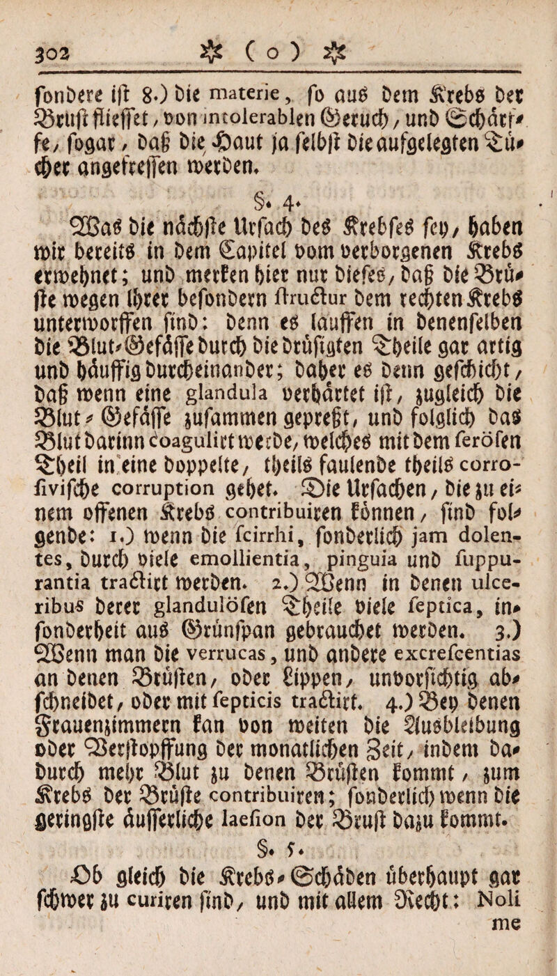 fonbere ift 8-) Die materie, fo aug Detn Ä’rebs bet SBcufi flieffet, Don mtolerablen ©etucb, unb ©cbärr» fe/ fogar / ba§ bie #aut ja felbfi bie aufgelegten^ü* chet angefreffen werben. §* 4* 2ßas bie nächfte llrfach bcö Ätebfeg fei)/ haben «>it beteitg in bem Kapitel Dom Derborgenen Ätebg etwebnet; unb mertenbier nut biefes,ba§ bie »tu» jte wegen Ihrer befonbern ftru&ur bem rechten ÄtebS unterworffen ftnb: benn eg lauffen in benenfelben bie »lut»©efäffebutch biebtüftgten Arbeite gat artig unb bäuffigbutcheinanbet; habet eg benn gefcbicbt/ ba§ wenn eine glandula «erhärtet ift, jugleidb bie »lut .» ©efäffe jufammen gepreßt, unb folglich bas »lut barinncoagulirt werbe, welcheg mit bem feröfen ^bril in eine hoppelte, tbeilg faulenbe tbeilg corro- fivifcbe corruption gebet, ü)ie Urfachen, bie ju ei« nem offenen Ärebs contribuiren Eönnen, ftnb fol» genbe: I.) wenn bie fcirrhi, fonberücb jam dolen- tes. Durch Diele emoilientia, pinguia unb fuppu- rantia traditt werben. aOSCßenn in benen uice- ribu« betet glandulöfen ^beile Diele fepdca, in» fonberbeit aug ©rimfpan gebrauchet werben. 3.) SHSenn man bie verrucas, unb anbete excrefcentias an benen »rüften, ober Sippen, unborfichtig ab» fchneibet, ober mit fepticis traftirf. 4.)»ep benen grauenjimmern Ean Don weiten bie Slusbleibung eher SSerftopffung her monatlichen Seit, inbem ba» Durch mehr »lut ju benen »rüften Eommt, jum ^rebg bet »rüfte contribuiren; fonberlid) wenn bie geringfie äufferliche laefion her »ruft baju Eommt. §• s • Ob gleich bie ÄrebS»(Schäben überhaupt gat fchwet in curiren ftnb, unb mit allem Üvecbt: Noli me